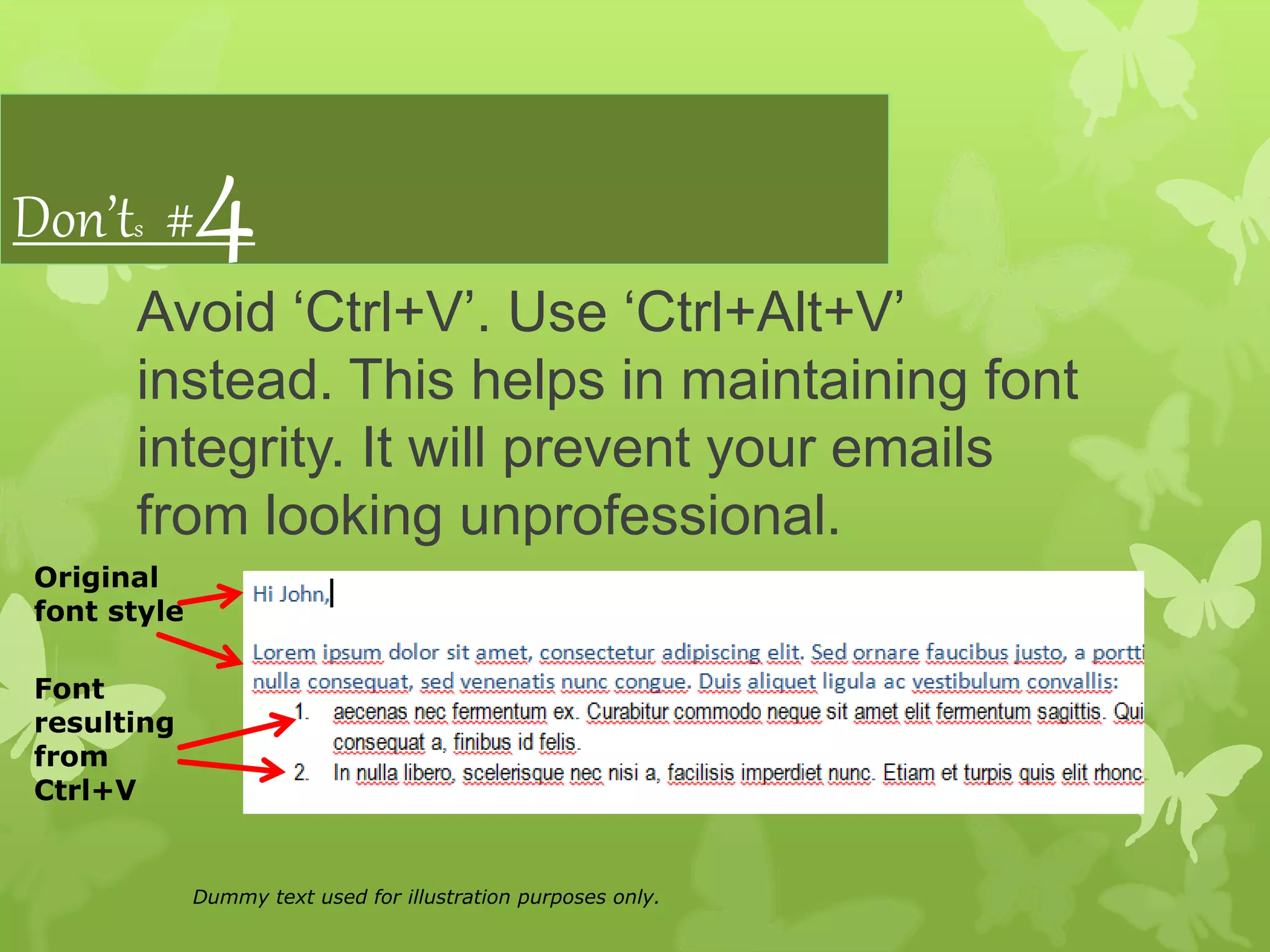 Don’ts #4
Avoid ‘Ctrl+V’. Use ‘Ctrl+Alt+V’
instead. This helps in maintaining font
integrity. It will prevent your emails
from looking unprofessional.
Original
font style
Font
resulting
from
Ctrl+V
Dummy text used for illustration purposes only.
 