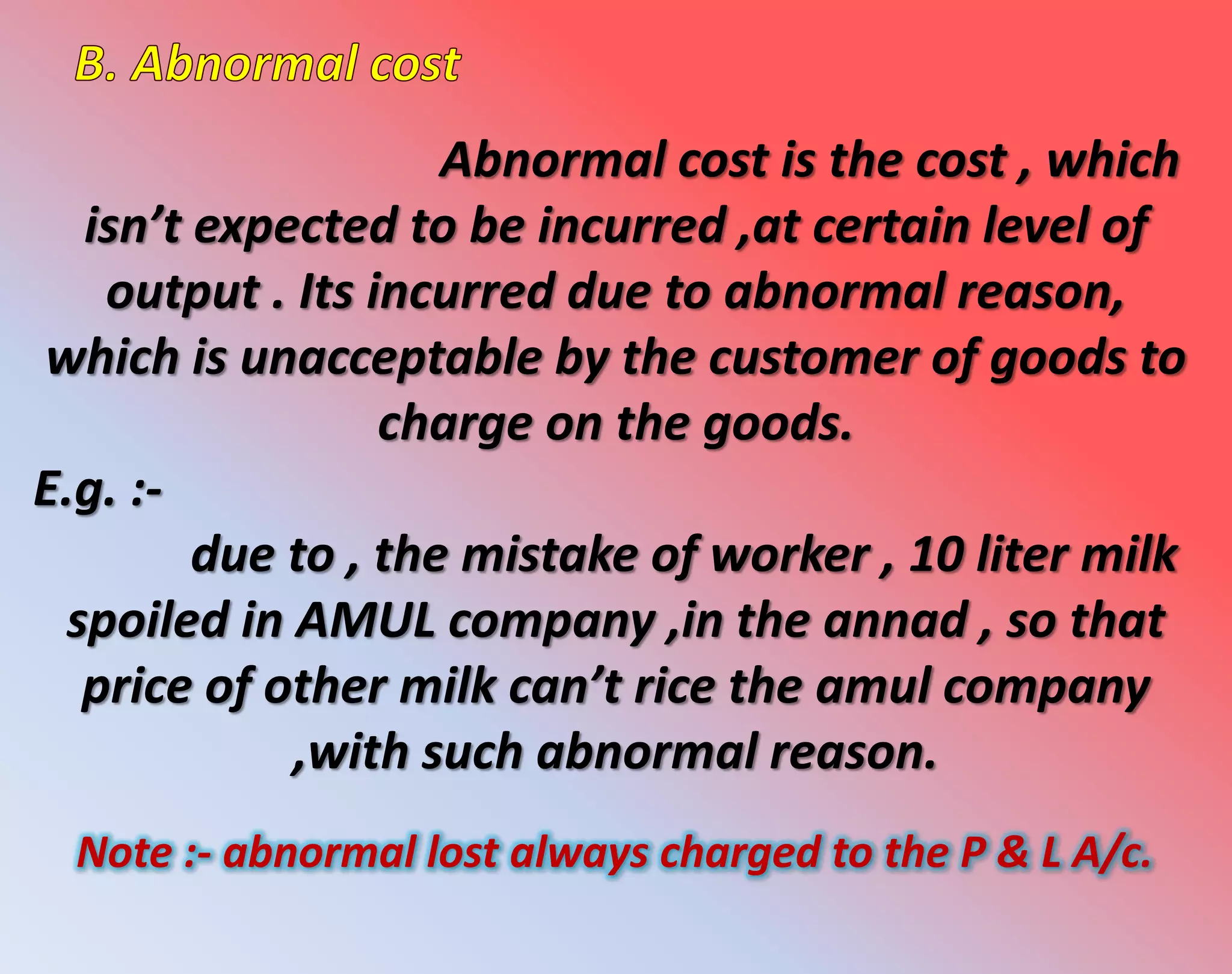 Abnormal cost is the cost , which
isn’t expected to be incurred ,at certain level of
output . Its incurred due to abnormal reason,
which is unacceptable by the customer of goods to
charge on the goods.
E.g. :-
due to , the mistake of worker , 10 liter milk
spoiled in AMUL company ,in the annad , so that
price of other milk can’t rice the amul company
,with such abnormal reason.
Note :- abnormal lost always charged to the P & L A/c.
 