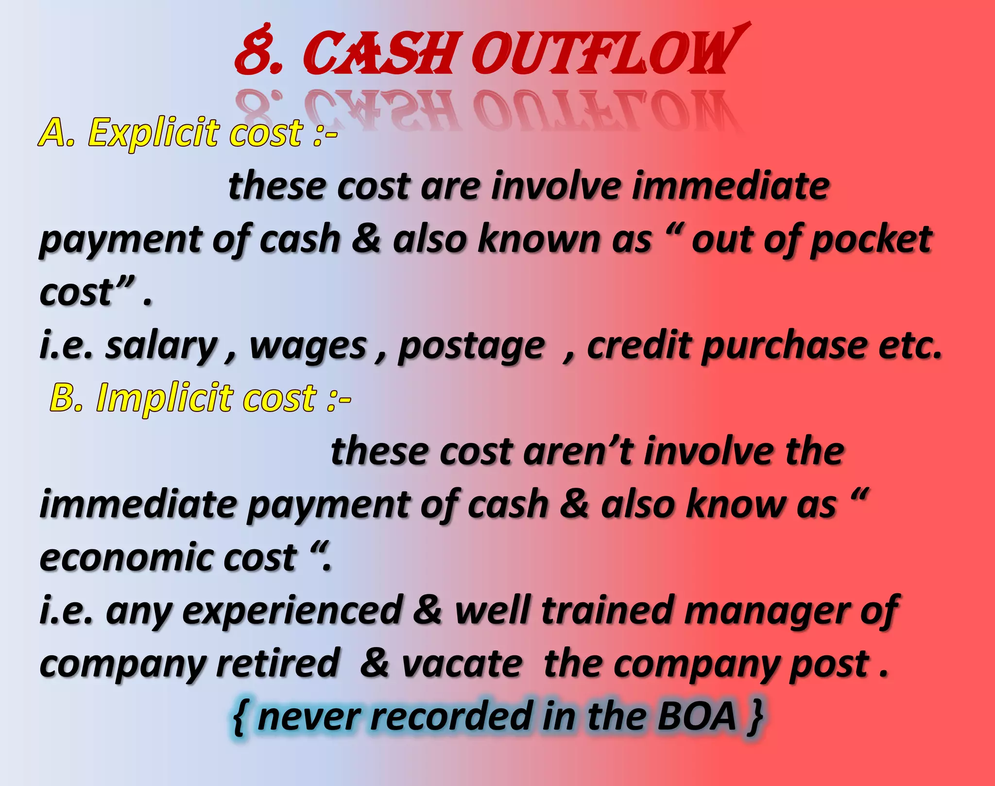 8. Cash outflow
these cost are involve immediate
payment of cash & also known as “ out of pocket
cost” .
i.e. salary , wages , postage , credit purchase etc.
these cost aren’t involve the
immediate payment of cash & also know as “
economic cost “.
i.e. any experienced & well trained manager of
company retired & vacate the company post .
{ never recorded in the BOA }
 