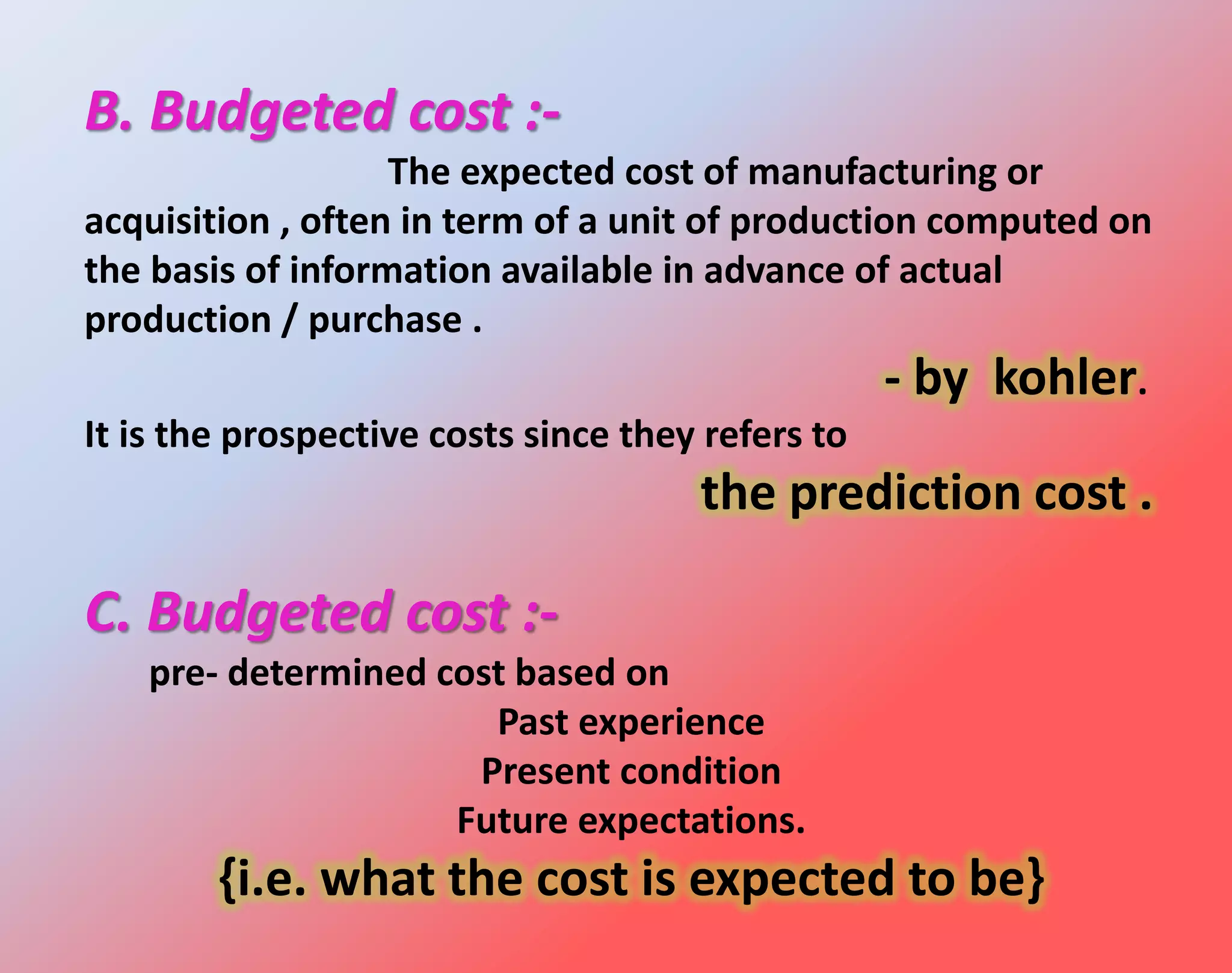 B. Budgeted cost :-
The expected cost of manufacturing or
acquisition , often in term of a unit of production computed on
the basis of information available in advance of actual
production / purchase .
- by kohler.
It is the prospective costs since they refers to
the prediction cost .
C. Budgeted cost :-
pre- determined cost based on
Past experience
Present condition
Future expectations.
{i.e. what the cost is expected to be}
 