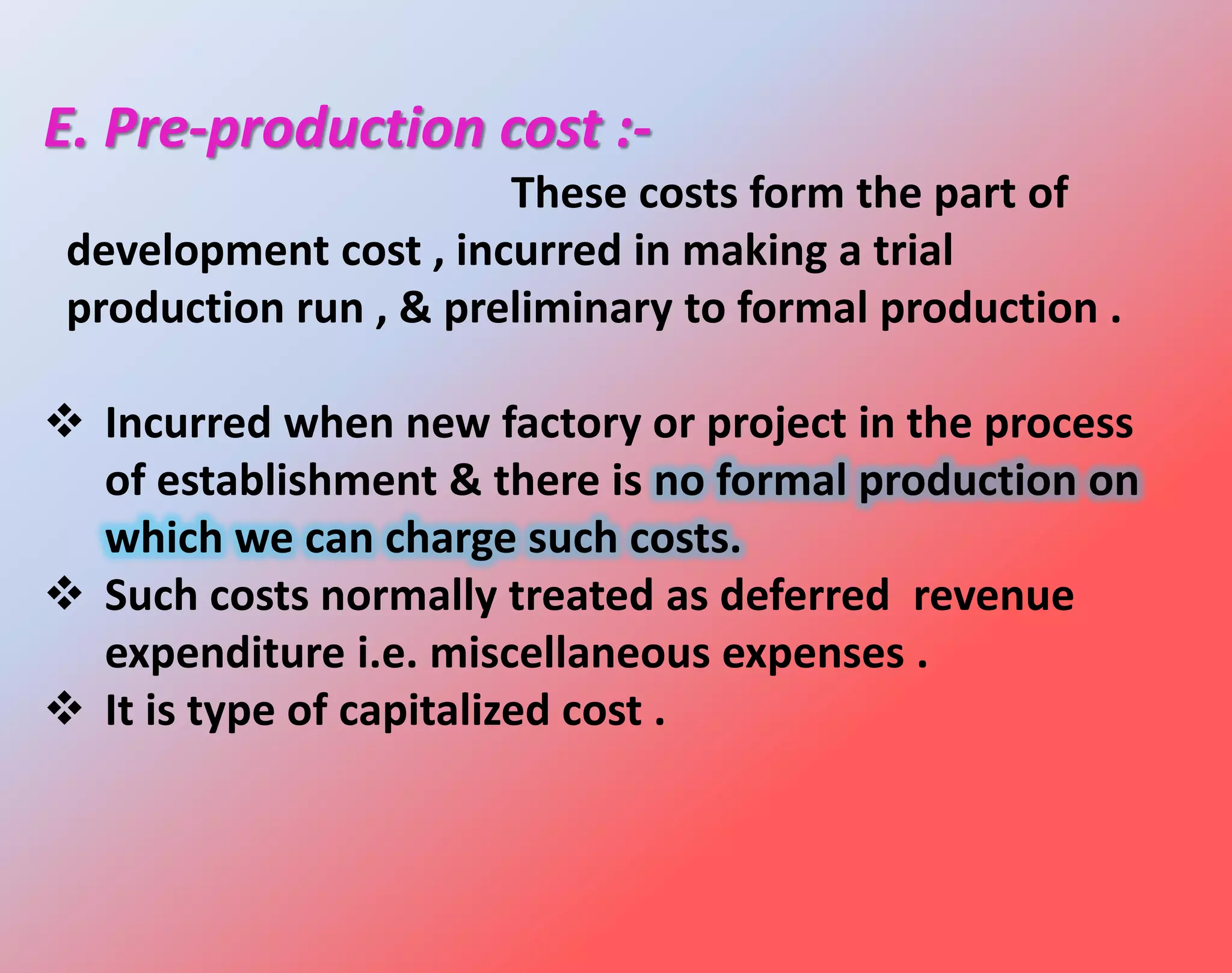 E. Pre-production cost :-
These costs form the part of
development cost , incurred in making a trial
production run , & preliminary to formal production .
 Incurred when new factory or project in the process
of establishment & there is no formal production on
which we can charge such costs.
 Such costs normally treated as deferred revenue
expenditure i.e. miscellaneous expenses .
 It is type of capitalized cost .
 