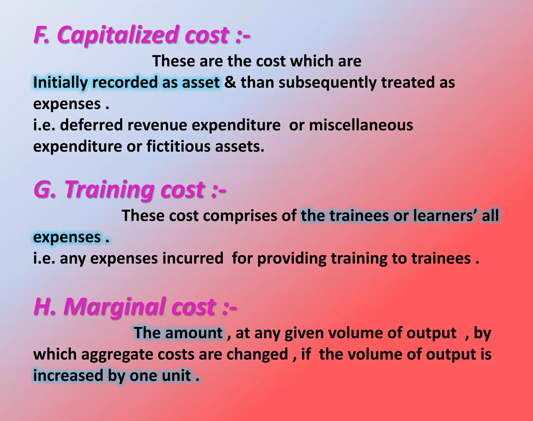 F. Capitalized cost :-
These are the cost which are
Initially recorded as asset & than subsequently treated as
expenses .
i.e. deferred revenue expenditure or miscellaneous
expenditure or fictitious assets.
G. Training cost :-
These cost comprises of the trainees or learners’ all
expenses .
i.e. any expenses incurred for providing training to trainees .
H. Marginal cost :-
The amount , at any given volume of output , by
which aggregate costs are changed , if the volume of output is
increased by one unit .
 