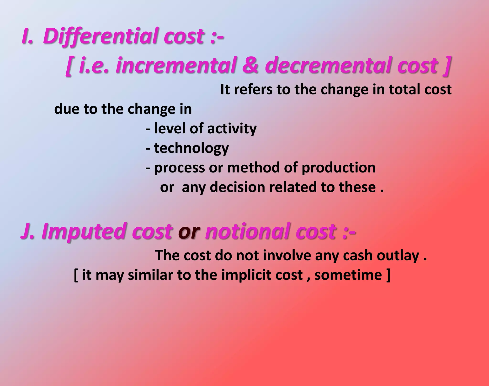 I. Differential cost :-
[ i.e. incremental & decremental cost ]
It refers to the change in total cost
due to the change in
- level of activity
- technology
- process or method of production
or any decision related to these .
J. Imputed cost or notional cost :-
The cost do not involve any cash outlay .
[ it may similar to the implicit cost , sometime ]
 