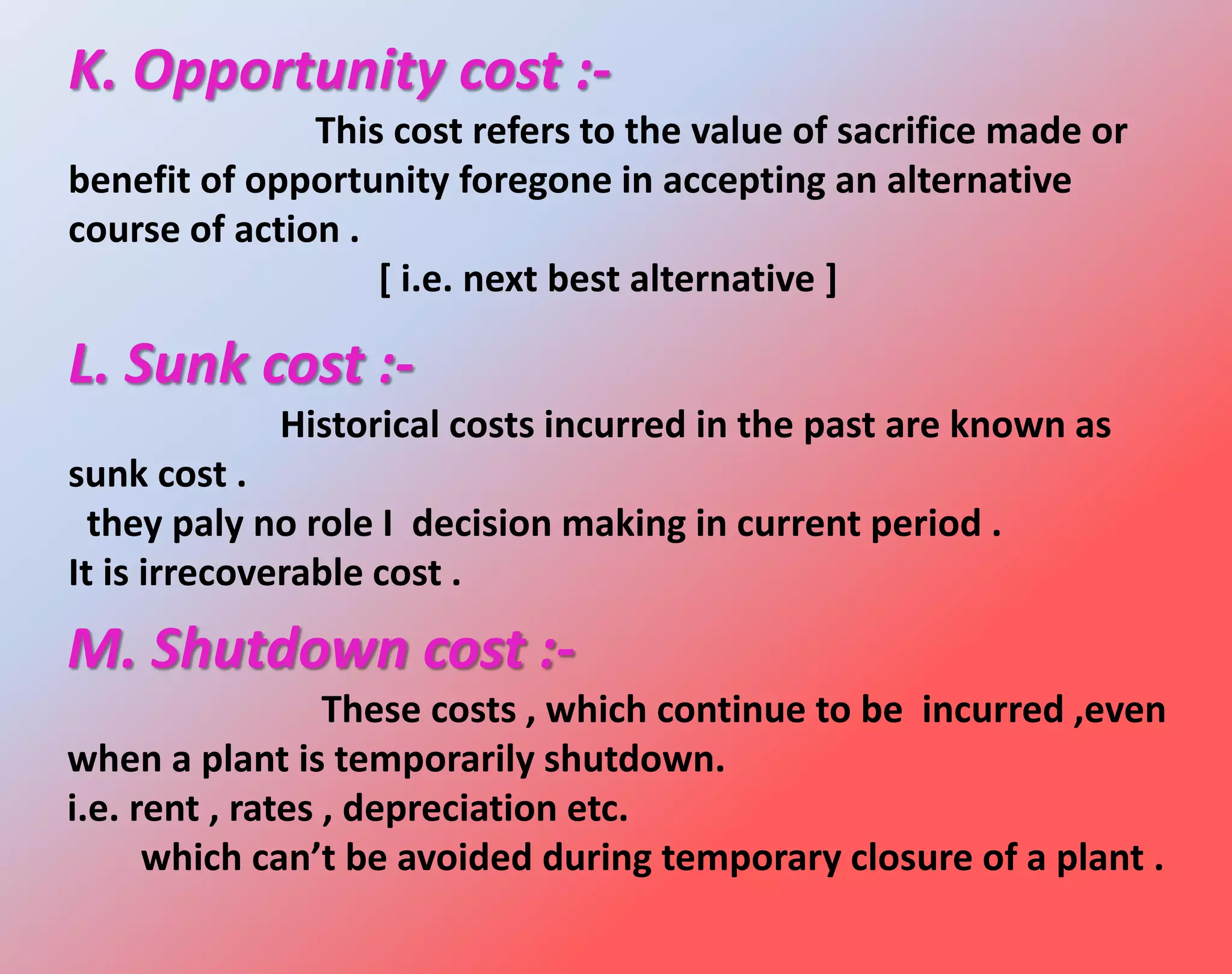 K. Opportunity cost :-
This cost refers to the value of sacrifice made or
benefit of opportunity foregone in accepting an alternative
course of action .
[ i.e. next best alternative ]
L. Sunk cost :-
Historical costs incurred in the past are known as
sunk cost .
they paly no role I decision making in current period .
It is irrecoverable cost .
M. Shutdown cost :-
These costs , which continue to be incurred ,even
when a plant is temporarily shutdown.
i.e. rent , rates , depreciation etc.
which can’t be avoided during temporary closure of a plant .
 