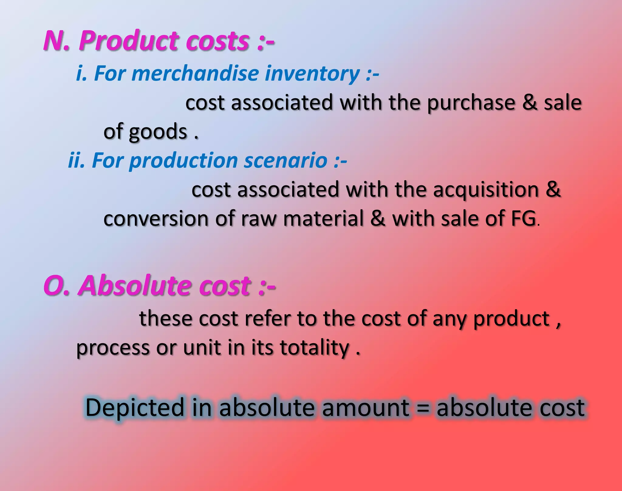 N. Product costs :-
i. For merchandise inventory :-
cost associated with the purchase & sale
of goods .
ii. For production scenario :-
cost associated with the acquisition &
conversion of raw material & with sale of FG.
O. Absolute cost :-
these cost refer to the cost of any product ,
process or unit in its totality .
Depicted in absolute amount = absolute cost
 