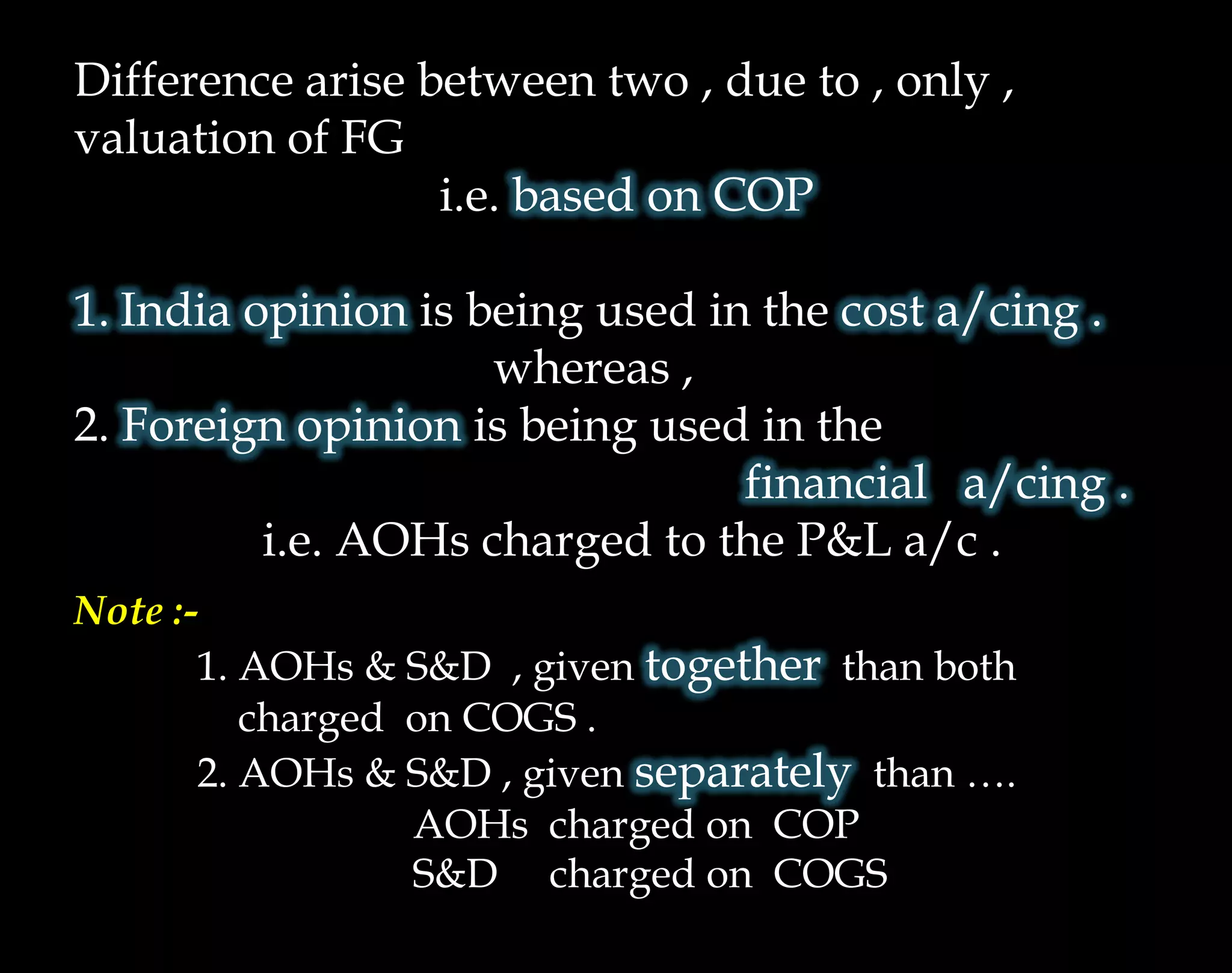 Difference arise between two , due to , only ,
valuation of FG
i.e. based on COP
1. India opinion is being used in the cost a/cing .
whereas ,
2. Foreign opinion is being used in the
financial a/cing .
i.e. AOHs charged to the P&L a/c .
Note :-
1. AOHs & S&D , given together than both
charged on COGS .
2. AOHs & S&D , given separately than ….
AOHs charged on COP
S&D charged on COGS
 
