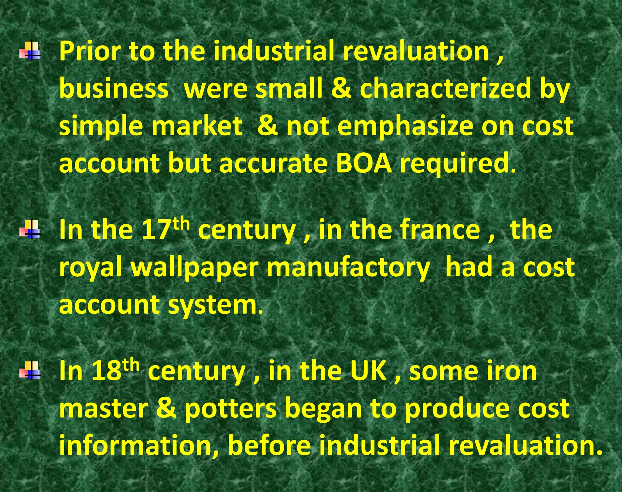 Prior to the industrial revaluation ,
business were small & characterized by
simple market & not emphasize on cost
account but accurate BOA required.
In the 17th century , in the france , the
royal wallpaper manufactory had a cost
account system.
In 18th century , in the UK , some iron
master & potters began to produce cost
information, before industrial revaluation.
 