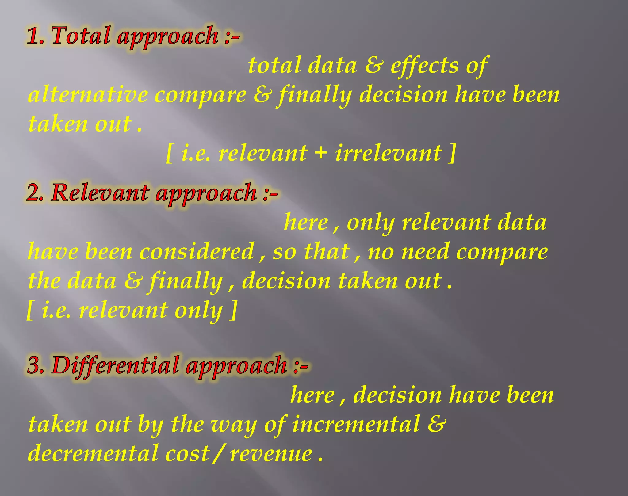 total data & effects of
alternative compare & finally decision have been
taken out .
[ i.e. relevant + irrelevant ]
here , only relevant data
have been considered , so that , no need compare
the data & finally , decision taken out .
[ i.e. relevant only ]
here , decision have been
taken out by the way of incremental &
decremental cost / revenue .
 