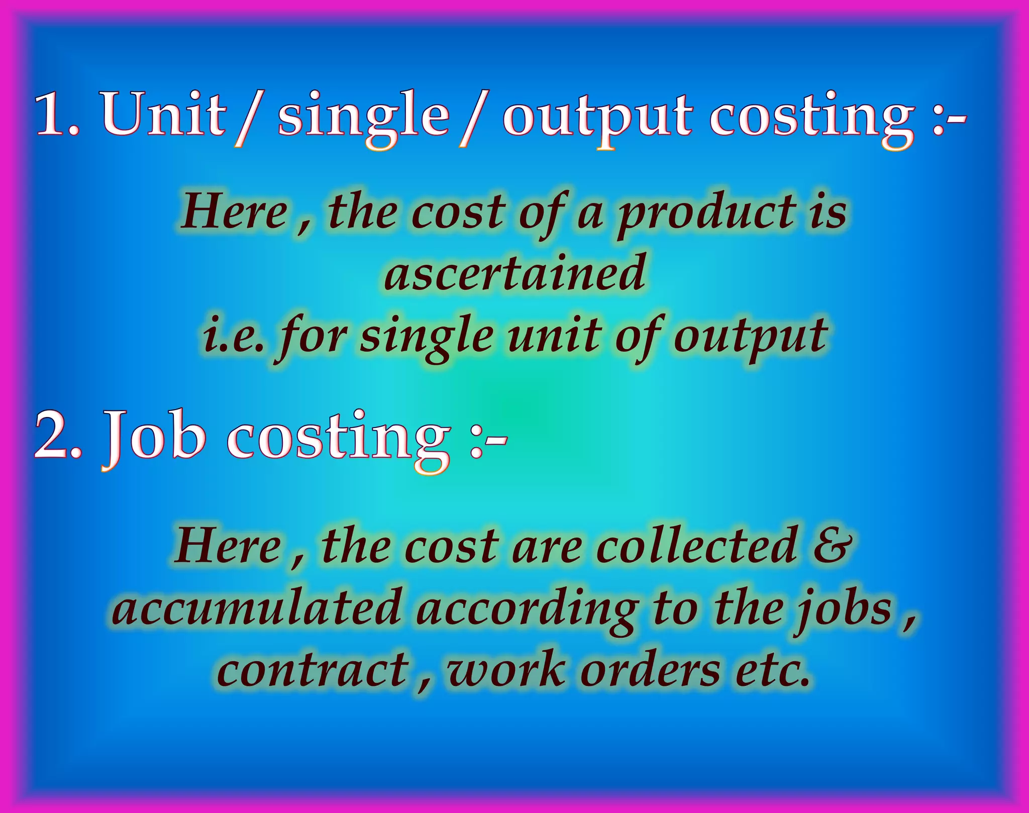Here , the cost of a product is
ascertained
i.e. for single unit of output
Here , the cost are collected &
accumulated according to the jobs ,
contract , work orders etc.
 