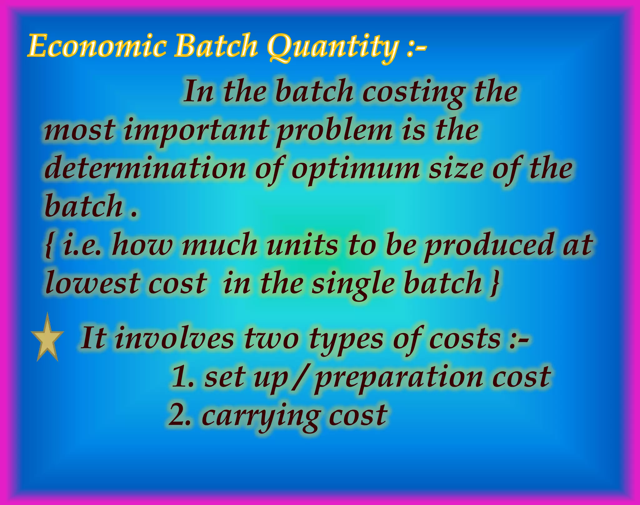 In the batch costing the
most important problem is the
determination of optimum size of the
batch .
{ i.e. how much units to be produced at
lowest cost in the single batch }
It involves two types of costs :-
1. set up / preparation cost
2. carrying cost
 