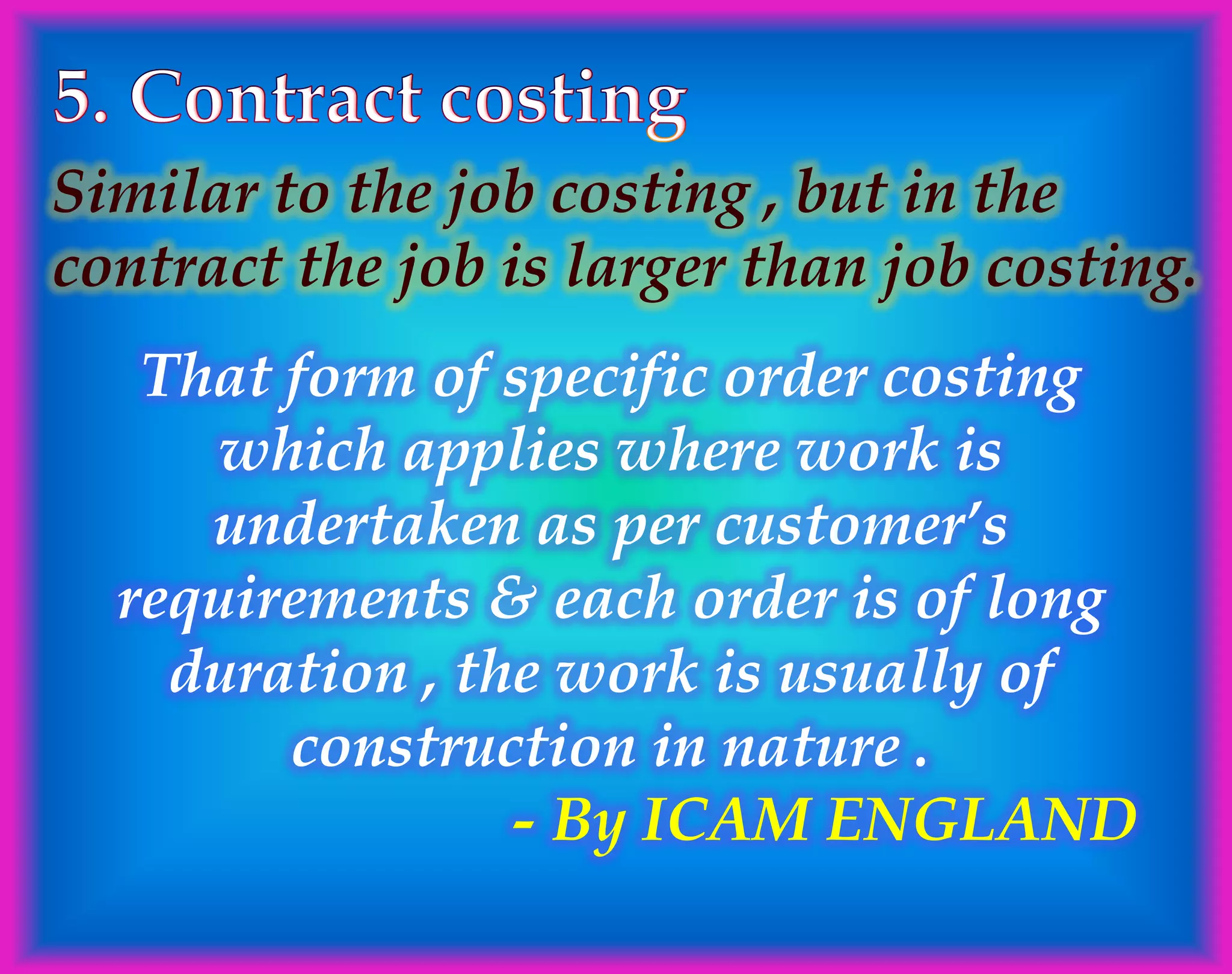 Similar to the job costing , but in the
contract the job is larger than job costing.
That form of specific order costing
which applies where work is
undertaken as per customer’s
requirements & each order is of long
duration , the work is usually of
construction in nature .
- By ICAM ENGLAND
 