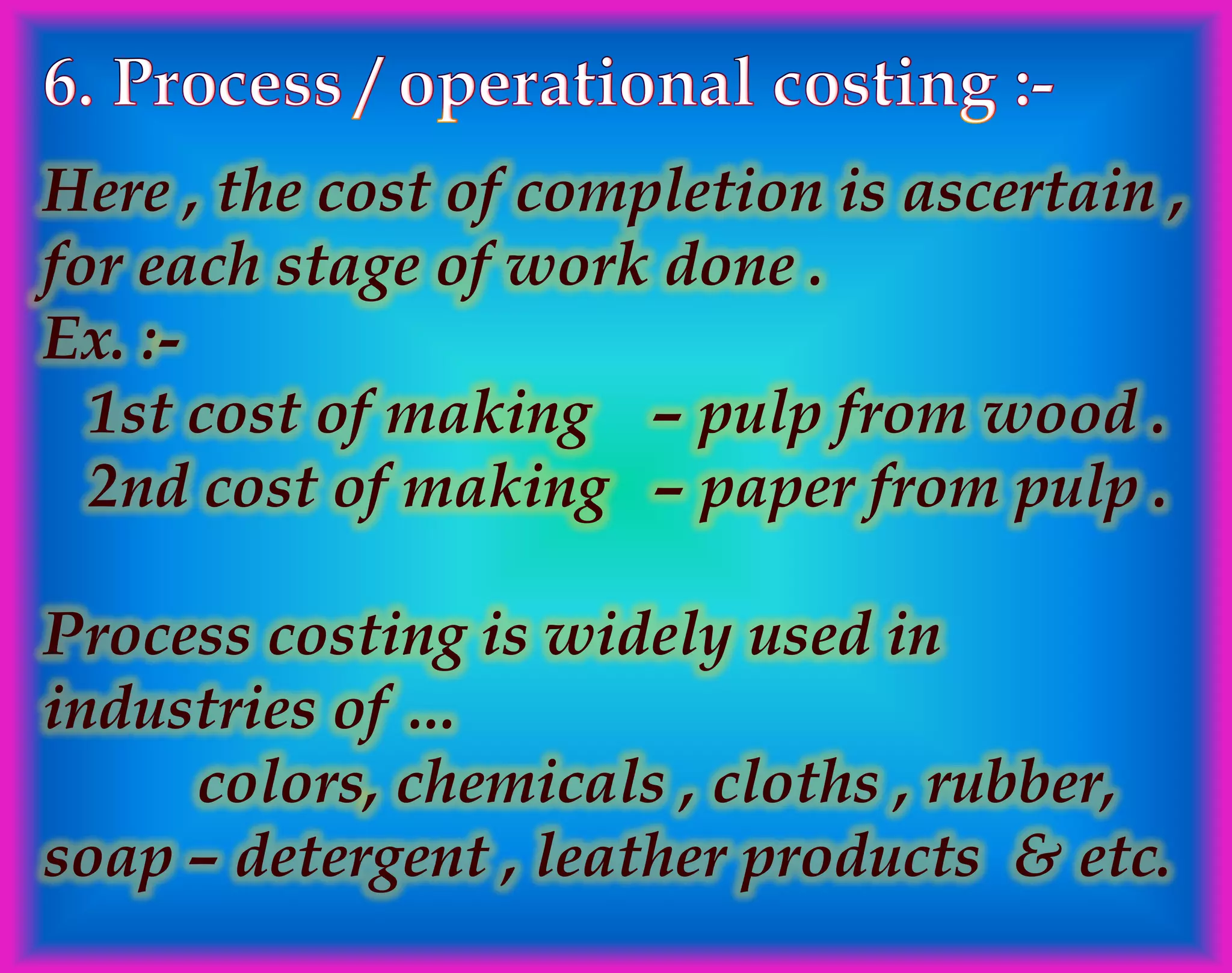 Here , the cost of completion is ascertain ,
for each stage of work done .
Ex. :-
1st cost of making – pulp from wood .
2nd cost of making – paper from pulp .
Process costing is widely used in
industries of …
colors, chemicals , cloths , rubber,
soap – detergent , leather products & etc.
 