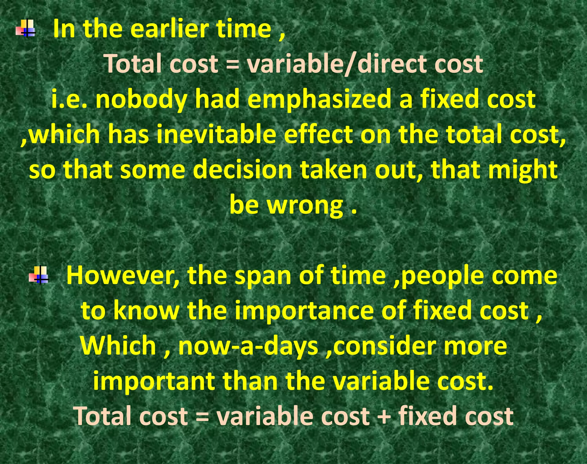 In the earlier time ,
Total cost = variable/direct cost
i.e. nobody had emphasized a fixed cost
,which has inevitable effect on the total cost,
so that some decision taken out, that might
be wrong .
However, the span of time ,people come
to know the importance of fixed cost ,
Which , now-a-days ,consider more
important than the variable cost.
Total cost = variable cost + fixed cost
 