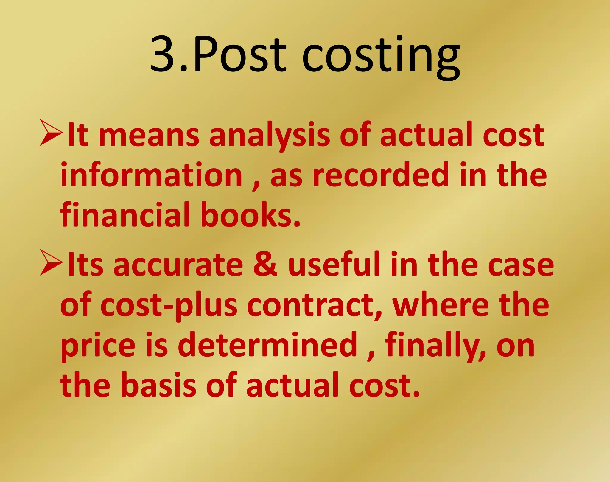 3.Post costing
It means analysis of actual cost
information , as recorded in the
financial books.
Its accurate & useful in the case
of cost-plus contract, where the
price is determined , finally, on
the basis of actual cost.
 