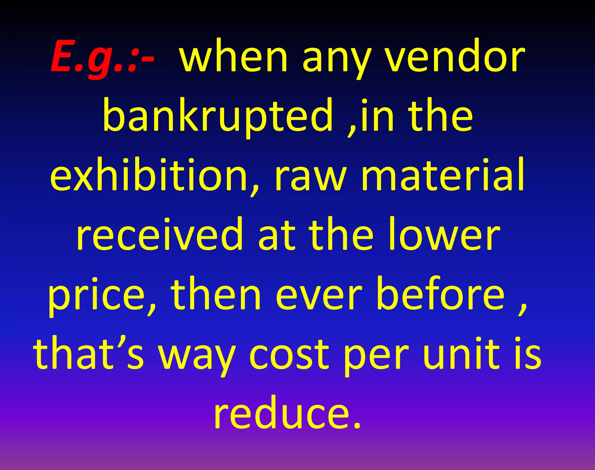 E.g.:- when any vendor
bankrupted ,in the
exhibition, raw material
received at the lower
price, then ever before ,
that’s way cost per unit is
reduce.
 