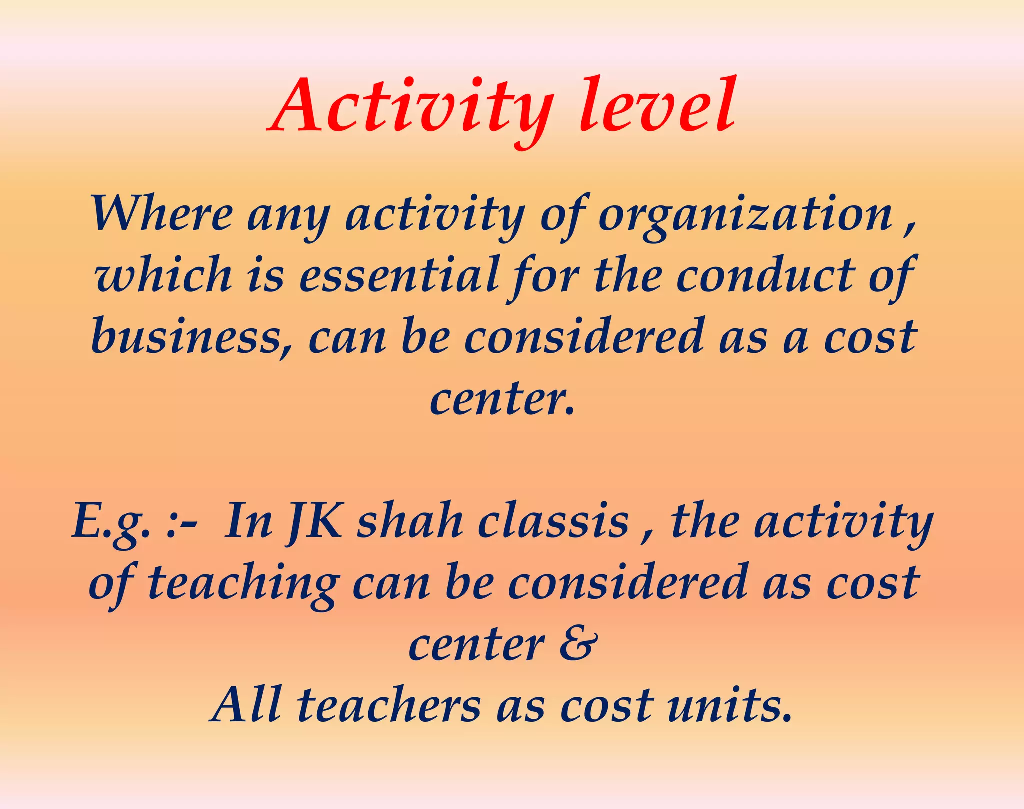 Activity level
Where any activity of organization ,
which is essential for the conduct of
business, can be considered as a cost
center.
E.g. :- In JK shah classis , the activity
of teaching can be considered as cost
center &
All teachers as cost units.
 