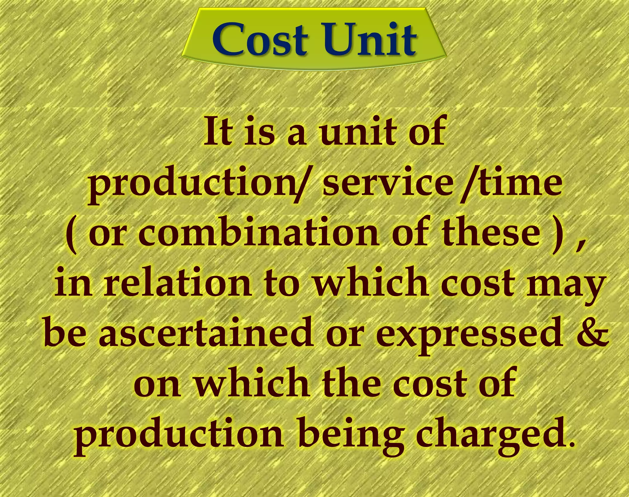 Cost Unit
It is a unit of
production/ service /time
( or combination of these ) ,
in relation to which cost may
be ascertained or expressed &
on which the cost of
production being charged.
 