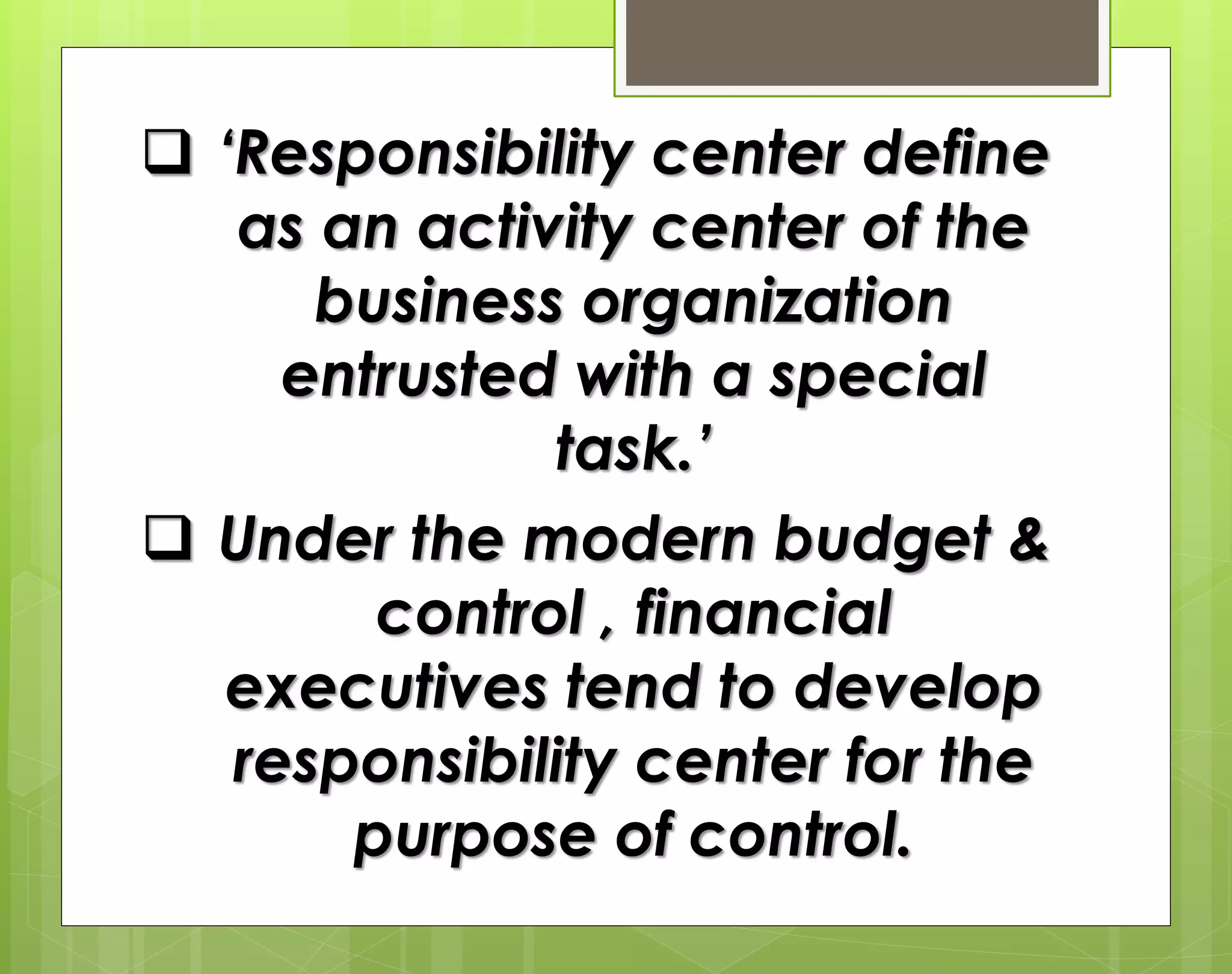  ‘Responsibility center define
as an activity center of the
business organization
entrusted with a special
task.’
 Under the modern budget &
control , financial
executives tend to develop
responsibility center for the
purpose of control.
 