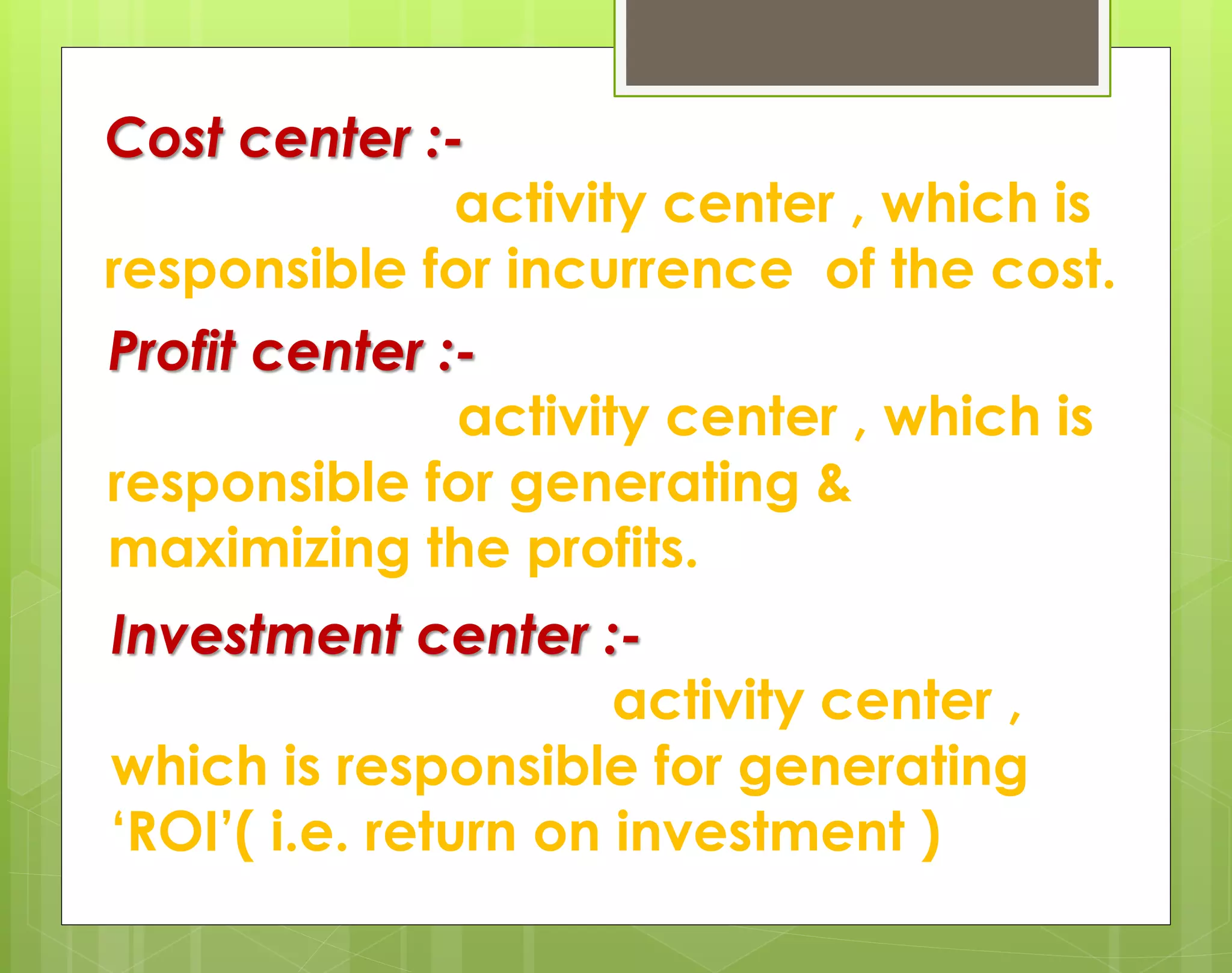 Cost center :-
activity center , which is
responsible for incurrence of the cost.
Profit center :-
activity center , which is
responsible for generating &
maximizing the profits.
Investment center :-
activity center ,
which is responsible for generating
‘ROI’( i.e. return on investment )
 