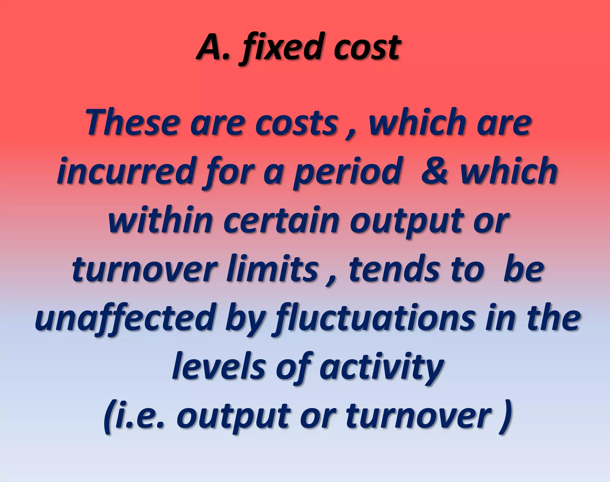 A. fixed cost
These are costs , which are
incurred for a period & which
within certain output or
turnover limits , tends to be
unaffected by fluctuations in the
levels of activity
(i.e. output or turnover )
 
