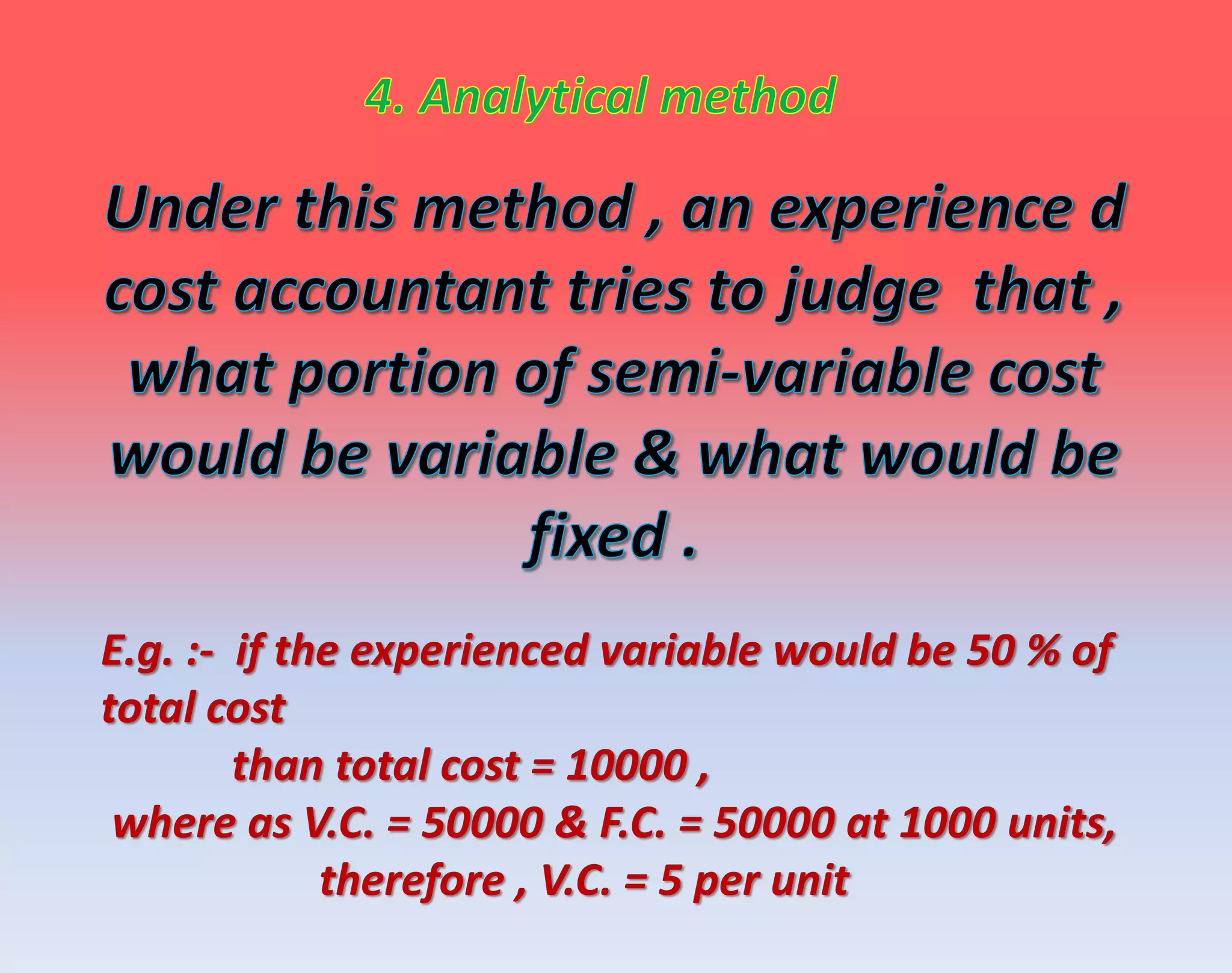 E.g. :- if the experienced variable would be 50 % of
total cost
than total cost = 10000 ,
where as V.C. = 50000 & F.C. = 50000 at 1000 units,
therefore , V.C. = 5 per unit
 