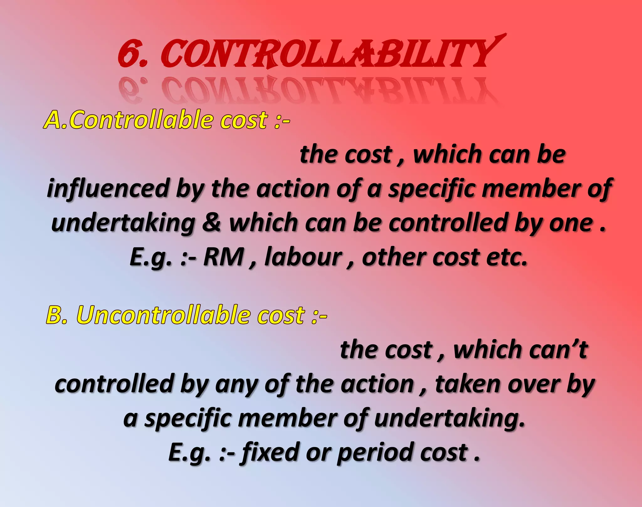 6. controllability
the cost , which can be
influenced by the action of a specific member of
undertaking & which can be controlled by one .
E.g. :- RM , labour , other cost etc.
the cost , which can’t
controlled by any of the action , taken over by
a specific member of undertaking.
E.g. :- fixed or period cost .
 