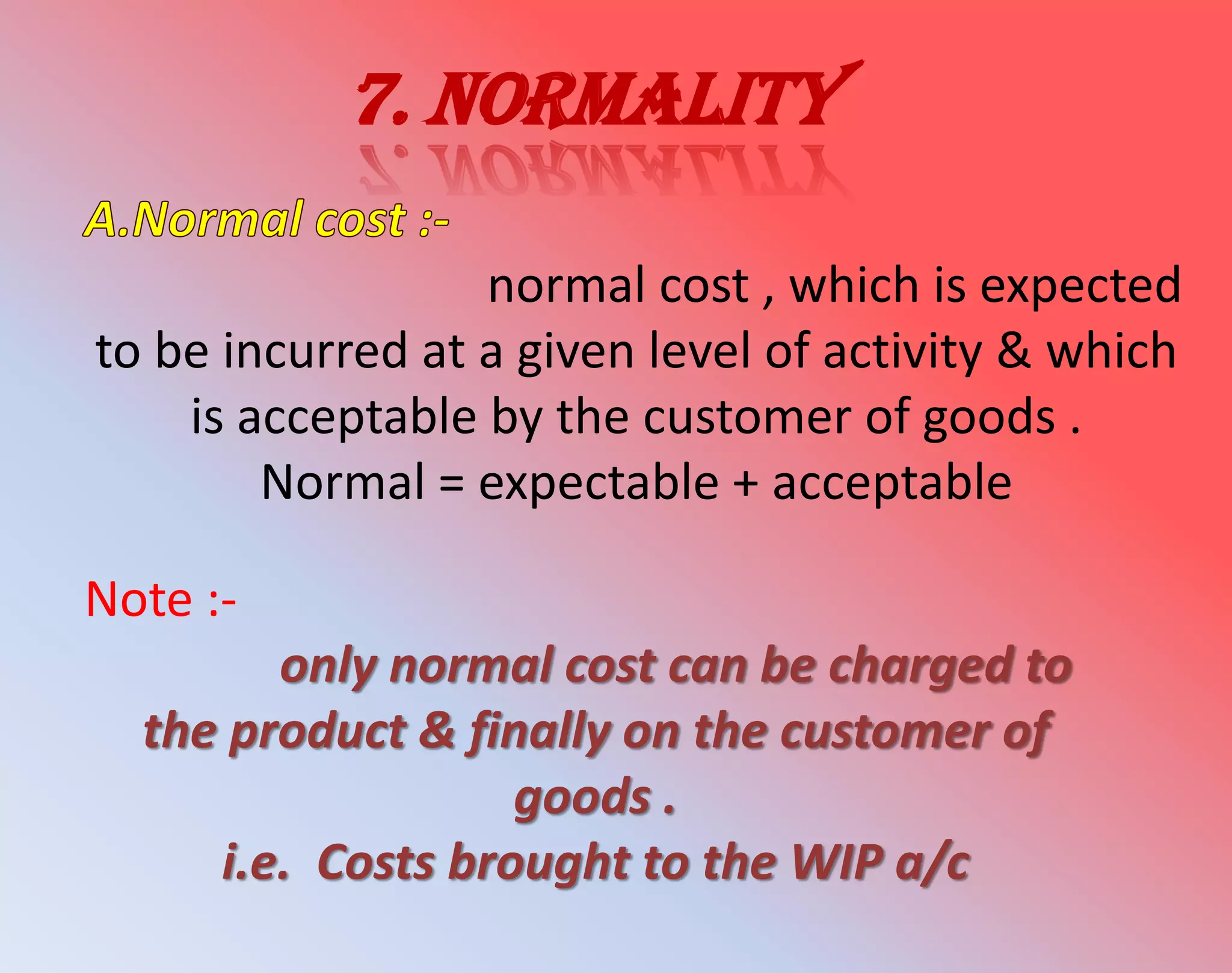 7. Normality
normal cost , which is expected
to be incurred at a given level of activity & which
is acceptable by the customer of goods .
Normal = expectable + acceptable
Note :-
only normal cost can be charged to
the product & finally on the customer of
goods .
i.e. Costs brought to the WIP a/c
 