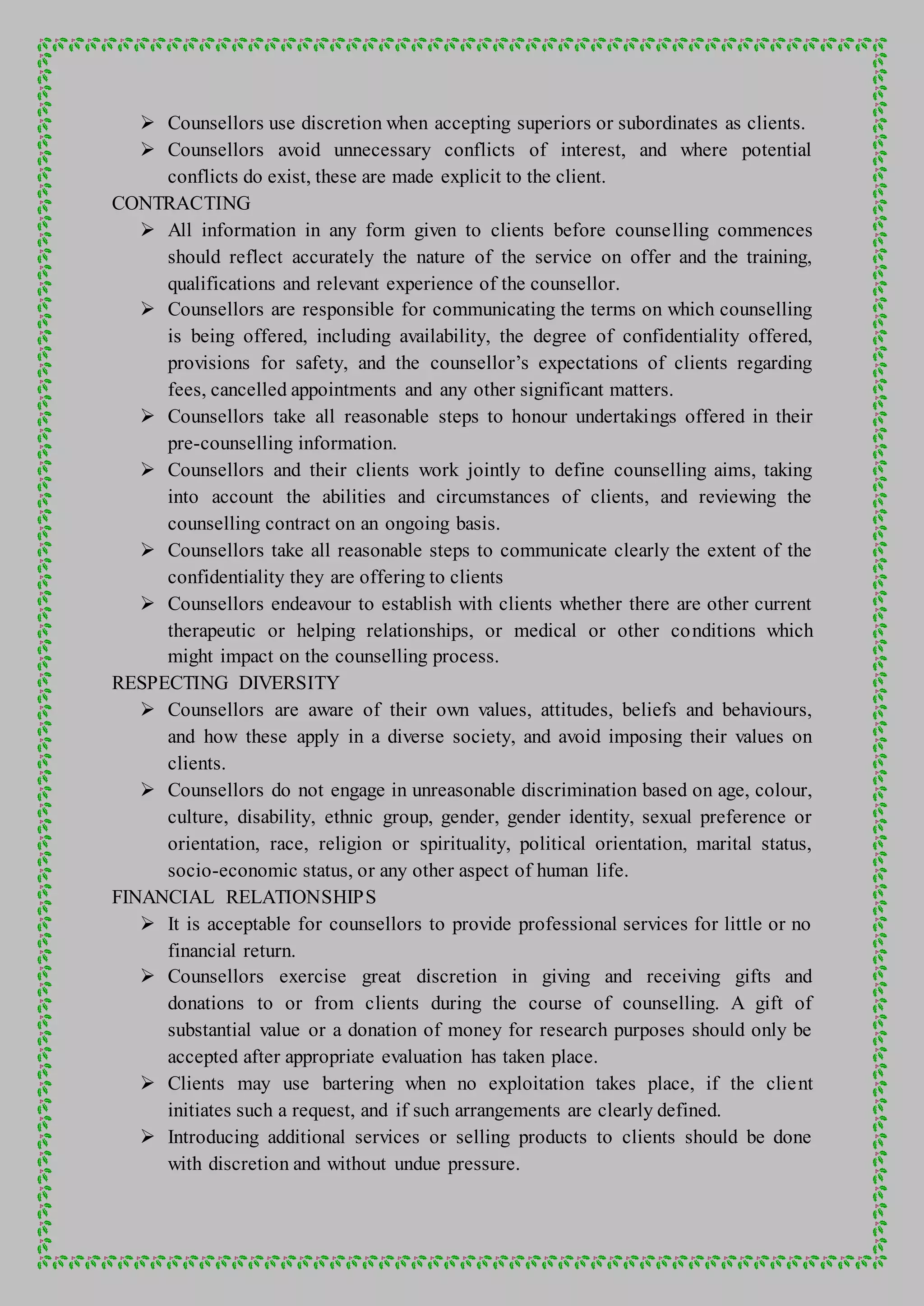  Counsellors use discretion when accepting superiors or subordinates as clients.
 Counsellors avoid unnecessary conflicts of interest, and where potential
conflicts do exist, these are made explicit to the client.
CONTRACTING
 All information in any form given to clients before counselling commences
should reflect accurately the nature of the service on offer and the training,
qualifications and relevant experience of the counsellor.
 Counsellors are responsible for communicating the terms on which counselling
is being offered, including availability, the degree of confidentiality offered,
provisions for safety, and the counsellor’s expectations of clients regarding
fees, cancelled appointments and any other significant matters.
 Counsellors take all reasonable steps to honour undertakings offered in their
pre-counselling information.
 Counsellors and their clients work jointly to define counselling aims, taking
into account the abilities and circumstances of clients, and reviewing the
counselling contract on an ongoing basis.
 Counsellors take all reasonable steps to communicate clearly the extent of the
confidentiality they are offering to clients
 Counsellors endeavour to establish with clients whether there are other current
therapeutic or helping relationships, or medical or other conditions which
might impact on the counselling process.
RESPECTING DIVERSITY
 Counsellors are aware of their own values, attitudes, beliefs and behaviours,
and how these apply in a diverse society, and avoid imposing their values on
clients.
 Counsellors do not engage in unreasonable discrimination based on age, colour,
culture, disability, ethnic group, gender, gender identity, sexual preference or
orientation, race, religion or spirituality, political orientation, marital status,
socio-economic status, or any other aspect of human life.
FINANCIAL RELATIONSHIPS
 It is acceptable for counsellors to provide professional services for little or no
financial return.
 Counsellors exercise great discretion in giving and receiving gifts and
donations to or from clients during the course of counselling. A gift of
substantial value or a donation of money for research purposes should only be
accepted after appropriate evaluation has taken place.
 Clients may use bartering when no exploitation takes place, if the client
initiates such a request, and if such arrangements are clearly defined.
 Introducing additional services or selling products to clients should be done
with discretion and without undue pressure.
 