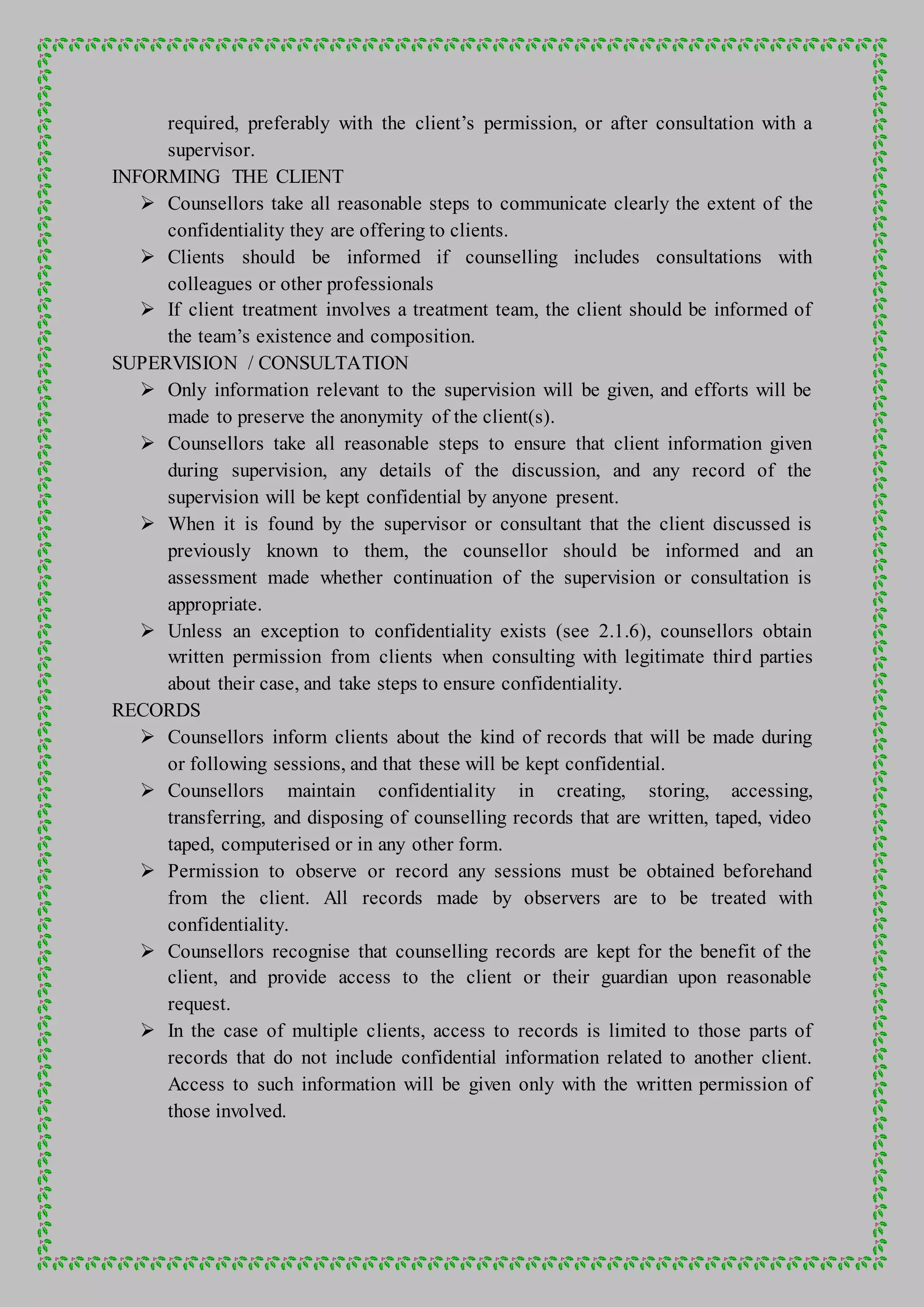 required, preferably with the client’s permission, or after consultation with a
supervisor.
INFORMING THE CLIENT
 Counsellors take all reasonable steps to communicate clearly the extent of the
confidentiality they are offering to clients.
 Clients should be informed if counselling includes consultations with
colleagues or other professionals
 If client treatment involves a treatment team, the client should be informed of
the team’s existence and composition.
SUPERVISION / CONSULTATION
 Only information relevant to the supervision will be given, and efforts will be
made to preserve the anonymity of the client(s).
 Counsellors take all reasonable steps to ensure that client information given
during supervision, any details of the discussion, and any record of the
supervision will be kept confidential by anyone present.
 When it is found by the supervisor or consultant that the client discussed is
previously known to them, the counsellor should be informed and an
assessment made whether continuation of the supervision or consultation is
appropriate.
 Unless an exception to confidentiality exists (see 2.1.6), counsellors obtain
written permission from clients when consulting with legitimate third parties
about their case, and take steps to ensure confidentiality.
RECORDS
 Counsellors inform clients about the kind of records that will be made during
or following sessions, and that these will be kept confidential.
 Counsellors maintain confidentiality in creating, storing, accessing,
transferring, and disposing of counselling records that are written, taped, video
taped, computerised or in any other form.
 Permission to observe or record any sessions must be obtained beforehand
from the client. All records made by observers are to be treated with
confidentiality.
 Counsellors recognise that counselling records are kept for the benefit of the
client, and provide access to the client or their guardian upon reasonable
request.
 In the case of multiple clients, access to records is limited to those parts of
records that do not include confidential information related to another client.
Access to such information will be given only with the written permission of
those involved.
 