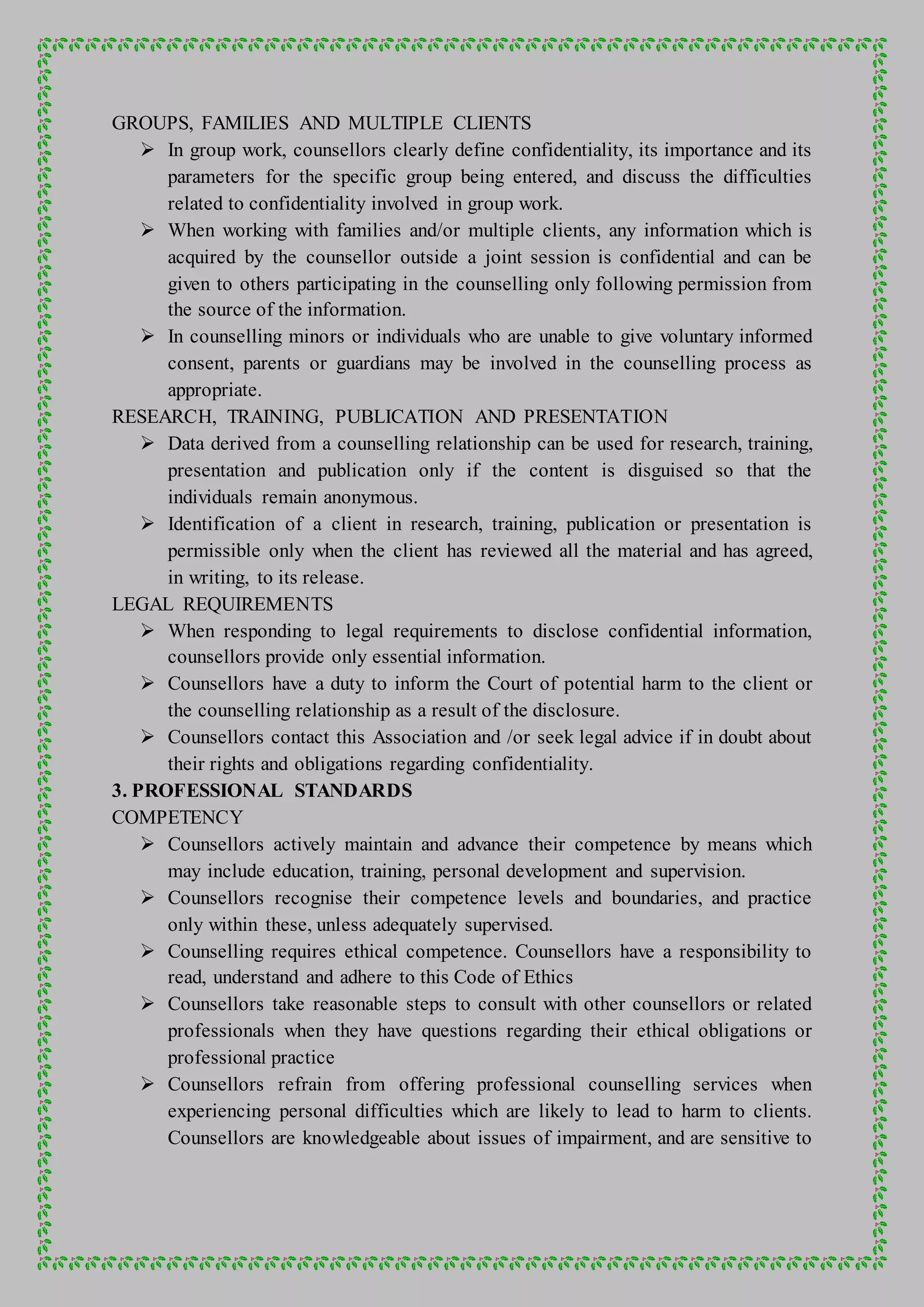 GROUPS, FAMILIES AND MULTIPLE CLIENTS
 In group work, counsellors clearly define confidentiality, its importance and its
parameters for the specific group being entered, and discuss the difficulties
related to confidentiality involved in group work.
 When working with families and/or multiple clients, any information which is
acquired by the counsellor outside a joint session is confidential and can be
given to others participating in the counselling only following permission from
the source of the information.
 In counselling minors or individuals who are unable to give voluntary informed
consent, parents or guardians may be involved in the counselling process as
appropriate.
RESEARCH, TRAINING, PUBLICATION AND PRESENTATION
 Data derived from a counselling relationship can be used for research, training,
presentation and publication only if the content is disguised so that the
individuals remain anonymous.
 Identification of a client in research, training, publication or presentation is
permissible only when the client has reviewed all the material and has agreed,
in writing, to its release.
LEGAL REQUIREMENTS
 When responding to legal requirements to disclose confidential information,
counsellors provide only essential information.
 Counsellors have a duty to inform the Court of potential harm to the client or
the counselling relationship as a result of the disclosure.
 Counsellors contact this Association and /or seek legal advice if in doubt about
their rights and obligations regarding confidentiality.
3. PROFESSIONAL STANDARDS
COMPETENCY
 Counsellors actively maintain and advance their competence by means which
may include education, training, personal development and supervision.
 Counsellors recognise their competence levels and boundaries, and practice
only within these, unless adequately supervised.
 Counselling requires ethical competence. Counsellors have a responsibility to
read, understand and adhere to this Code of Ethics
 Counsellors take reasonable steps to consult with other counsellors or related
professionals when they have questions regarding their ethical obligations or
professional practice
 Counsellors refrain from offering professional counselling services when
experiencing personal difficulties which are likely to lead to harm to clients.
Counsellors are knowledgeable about issues of impairment, and are sensitive to
 
