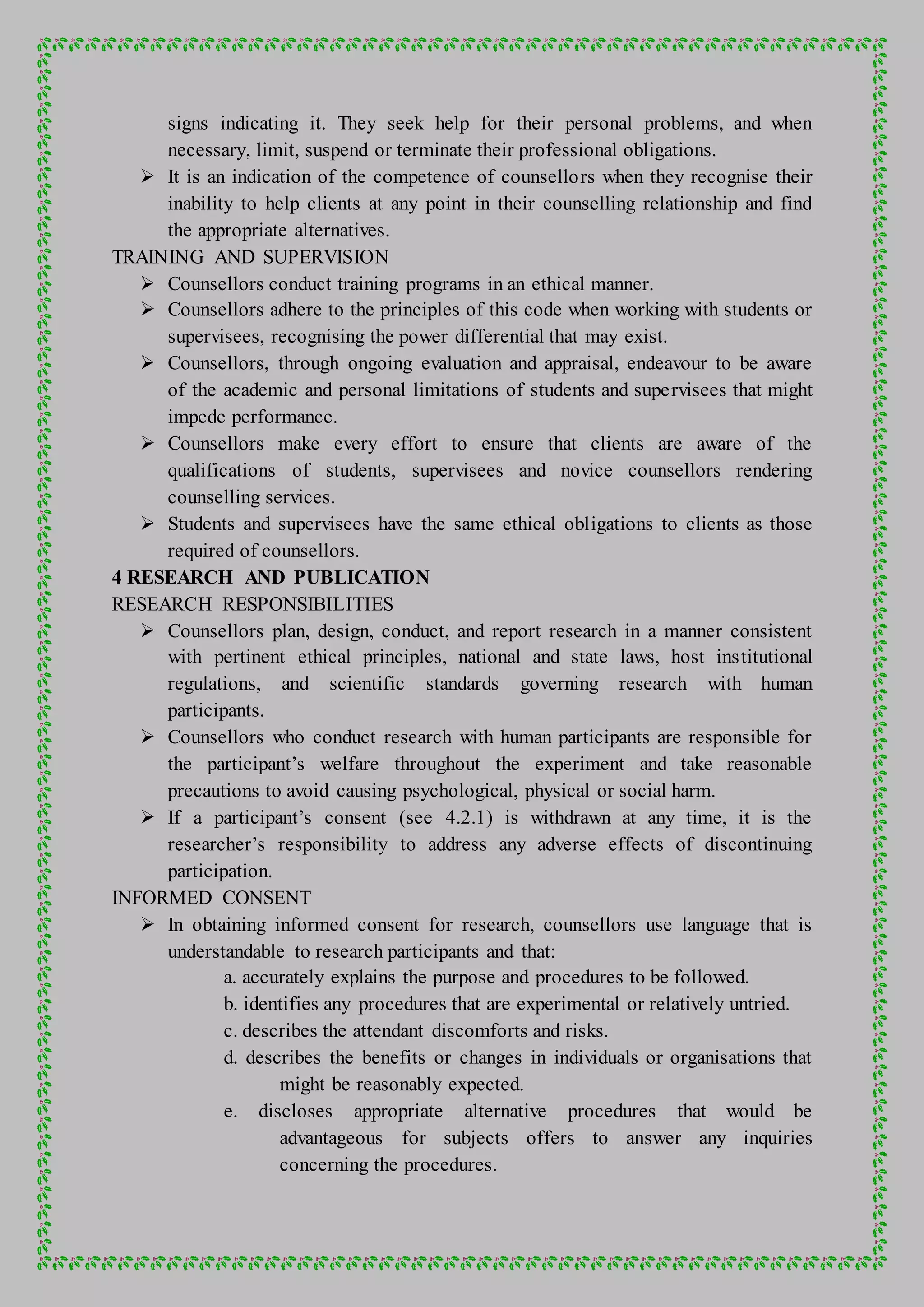signs indicating it. They seek help for their personal problems, and when
necessary, limit, suspend or terminate their professional obligations.
 It is an indication of the competence of counsellors when they recognise their
inability to help clients at any point in their counselling relationship and find
the appropriate alternatives.
TRAINING AND SUPERVISION
 Counsellors conduct training programs in an ethical manner.
 Counsellors adhere to the principles of this code when working with students or
supervisees, recognising the power differential that may exist.
 Counsellors, through ongoing evaluation and appraisal, endeavour to be aware
of the academic and personal limitations of students and supervisees that might
impede performance.
 Counsellors make every effort to ensure that clients are aware of the
qualifications of students, supervisees and novice counsellors rendering
counselling services.
 Students and supervisees have the same ethical obligations to clients as those
required of counsellors.
4 RESEARCH AND PUBLICATION
RESEARCH RESPONSIBILITIES
 Counsellors plan, design, conduct, and report research in a manner consistent
with pertinent ethical principles, national and state laws, host institutional
regulations, and scientific standards governing research with human
participants.
 Counsellors who conduct research with human participants are responsible for
the participant’s welfare throughout the experiment and take reasonable
precautions to avoid causing psychological, physical or social harm.
 If a participant’s consent (see 4.2.1) is withdrawn at any time, it is the
researcher’s responsibility to address any adverse effects of discontinuing
participation.
INFORMED CONSENT
 In obtaining informed consent for research, counsellors use language that is
understandable to research participants and that:
a. accurately explains the purpose and procedures to be followed.
b. identifies any procedures that are experimental or relatively untried.
c. describes the attendant discomforts and risks.
d. describes the benefits or changes in individuals or organisations that
might be reasonably expected.
e. discloses appropriate alternative procedures that would be
advantageous for subjects offers to answer any inquiries
concerning the procedures.
 