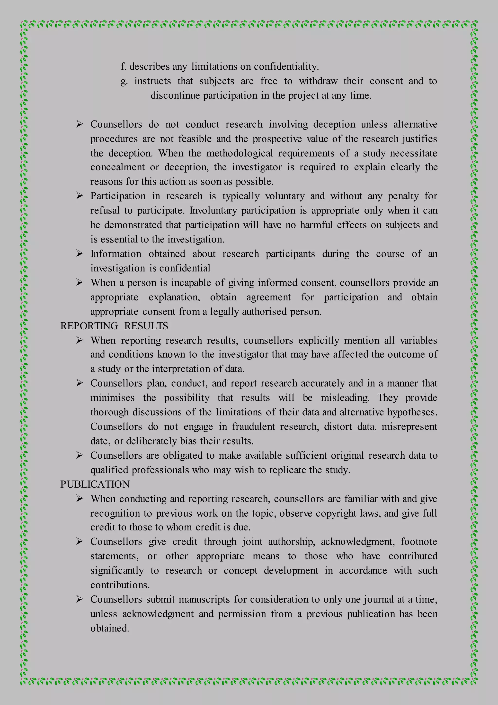 f. describes any limitations on confidentiality.
g. instructs that subjects are free to withdraw their consent and to
discontinue participation in the project at any time.
 Counsellors do not conduct research involving deception unless alternative
procedures are not feasible and the prospective value of the research justifies
the deception. When the methodological requirements of a study necessitate
concealment or deception, the investigator is required to explain clearly the
reasons for this action as soon as possible.
 Participation in research is typically voluntary and without any penalty for
refusal to participate. Involuntary participation is appropriate only when it can
be demonstrated that participation will have no harmful effects on subjects and
is essential to the investigation.
 Information obtained about research participants during the course of an
investigation is confidential
 When a person is incapable of giving informed consent, counsellors provide an
appropriate explanation, obtain agreement for participation and obtain
appropriate consent from a legally authorised person.
REPORTING RESULTS
 When reporting research results, counsellors explicitly mention all variables
and conditions known to the investigator that may have affected the outcome of
a study or the interpretation of data.
 Counsellors plan, conduct, and report research accurately and in a manner that
minimises the possibility that results will be misleading. They provide
thorough discussions of the limitations of their data and alternative hypotheses.
Counsellors do not engage in fraudulent research, distort data, misrepresent
date, or deliberately bias their results.
 Counsellors are obligated to make available sufficient original research data to
qualified professionals who may wish to replicate the study.
PUBLICATION
 When conducting and reporting research, counsellors are familiar with and give
recognition to previous work on the topic, observe copyright laws, and give full
credit to those to whom credit is due.
 Counsellors give credit through joint authorship, acknowledgment, footnote
statements, or other appropriate means to those who have contributed
significantly to research or concept development in accordance with such
contributions.
 Counsellors submit manuscripts for consideration to only one journal at a time,
unless acknowledgment and permission from a previous publication has been
obtained.
 
