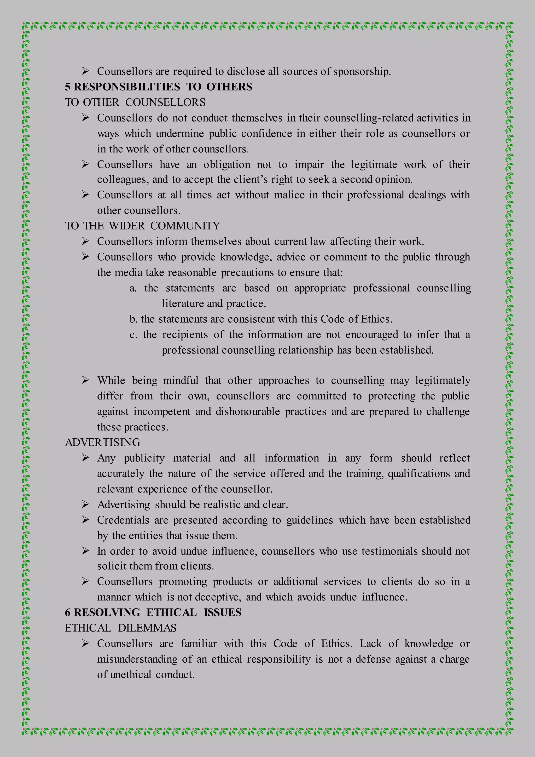  Counsellors are required to disclose all sources of sponsorship.
5 RESPONSIBILITIES TO OTHERS
TO OTHER COUNSELLORS
 Counsellors do not conduct themselves in their counselling-related activities in
ways which undermine public confidence in either their role as counsellors or
in the work of other counsellors.
 Counsellors have an obligation not to impair the legitimate work of their
colleagues, and to accept the client’s right to seek a second opinion.
 Counsellors at all times act without malice in their professional dealings with
other counsellors.
TO THE WIDER COMMUNITY
 Counsellors inform themselves about current law affecting their work.
 Counsellors who provide knowledge, advice or comment to the public through
the media take reasonable precautions to ensure that:
a. the statements are based on appropriate professional counselling
literature and practice.
b. the statements are consistent with this Code of Ethics.
c. the recipients of the information are not encouraged to infer that a
professional counselling relationship has been established.
 While being mindful that other approaches to counselling may legitimately
differ from their own, counsellors are committed to protecting the public
against incompetent and dishonourable practices and are prepared to challenge
these practices.
ADVERTISING
 Any publicity material and all information in any form should reflect
accurately the nature of the service offered and the training, qualifications and
relevant experience of the counsellor.
 Advertising should be realistic and clear.
 Credentials are presented according to guidelines which have been established
by the entities that issue them.
 In order to avoid undue influence, counsellors who use testimonials should not
solicit them from clients.
 Counsellors promoting products or additional services to clients do so in a
manner which is not deceptive, and which avoids undue influence.
6 RESOLVING ETHICAL ISSUES
ETHICAL DILEMMAS
 Counsellors are familiar with this Code of Ethics. Lack of knowledge or
misunderstanding of an ethical responsibility is not a defense against a charge
of unethical conduct.
 