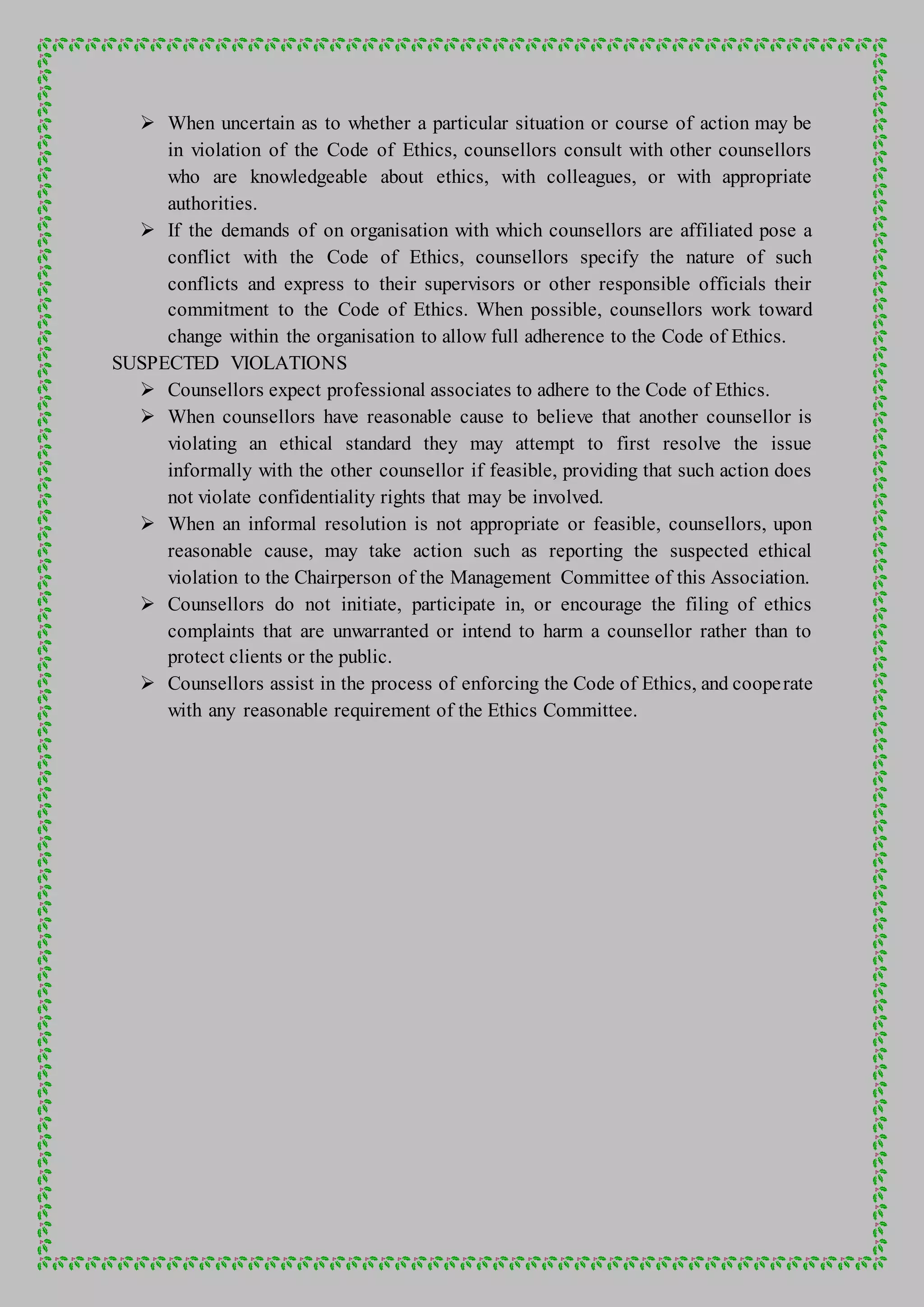  When uncertain as to whether a particular situation or course of action may be
in violation of the Code of Ethics, counsellors consult with other counsellors
who are knowledgeable about ethics, with colleagues, or with appropriate
authorities.
 If the demands of on organisation with which counsellors are affiliated pose a
conflict with the Code of Ethics, counsellors specify the nature of such
conflicts and express to their supervisors or other responsible officials their
commitment to the Code of Ethics. When possible, counsellors work toward
change within the organisation to allow full adherence to the Code of Ethics.
SUSPECTED VIOLATIONS
 Counsellors expect professional associates to adhere to the Code of Ethics.
 When counsellors have reasonable cause to believe that another counsellor is
violating an ethical standard they may attempt to first resolve the issue
informally with the other counsellor if feasible, providing that such action does
not violate confidentiality rights that may be involved.
 When an informal resolution is not appropriate or feasible, counsellors, upon
reasonable cause, may take action such as reporting the suspected ethical
violation to the Chairperson of the Management Committee of this Association.
 Counsellors do not initiate, participate in, or encourage the filing of ethics
complaints that are unwarranted or intend to harm a counsellor rather than to
protect clients or the public.
 Counsellors assist in the process of enforcing the Code of Ethics, and cooperate
with any reasonable requirement of the Ethics Committee.
 