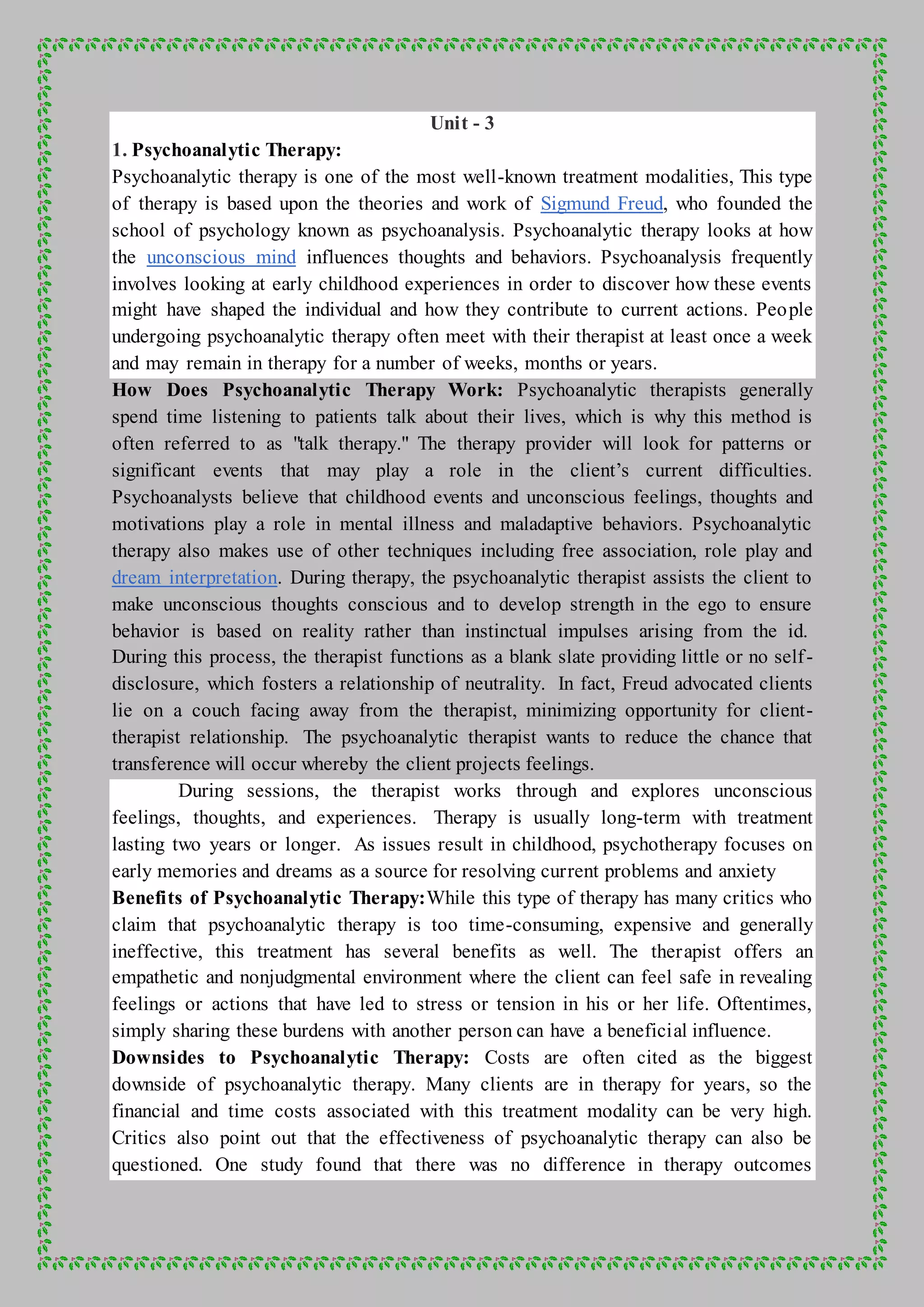 Unit - 3
1. Psychoanalytic Therapy:
Psychoanalytic therapy is one of the most well-known treatment modalities, This type
of therapy is based upon the theories and work of Sigmund Freud, who founded the
school of psychology known as psychoanalysis. Psychoanalytic therapy looks at how
the unconscious mind influences thoughts and behaviors. Psychoanalysis frequently
involves looking at early childhood experiences in order to discover how these events
might have shaped the individual and how they contribute to current actions. People
undergoing psychoanalytic therapy often meet with their therapist at least once a week
and may remain in therapy for a number of weeks, months or years.
How Does Psychoanalytic Therapy Work: Psychoanalytic therapists generally
spend time listening to patients talk about their lives, which is why this method is
often referred to as "talk therapy." The therapy provider will look for patterns or
significant events that may play a role in the client’s current difficulties.
Psychoanalysts believe that childhood events and unconscious feelings, thoughts and
motivations play a role in mental illness and maladaptive behaviors. Psychoanalytic
therapy also makes use of other techniques including free association, role play and
dream interpretation. During therapy, the psychoanalytic therapist assists the client to
make unconscious thoughts conscious and to develop strength in the ego to ensure
behavior is based on reality rather than instinctual impulses arising from the id.
During this process, the therapist functions as a blank slate providing little or no self-
disclosure, which fosters a relationship of neutrality. In fact, Freud advocated clients
lie on a couch facing away from the therapist, minimizing opportunity for client-
therapist relationship. The psychoanalytic therapist wants to reduce the chance that
transference will occur whereby the client projects feelings.
During sessions, the therapist works through and explores unconscious
feelings, thoughts, and experiences. Therapy is usually long-term with treatment
lasting two years or longer. As issues result in childhood, psychotherapy focuses on
early memories and dreams as a source for resolving current problems and anxiety
Benefits of Psychoanalytic Therapy:While this type of therapy has many critics who
claim that psychoanalytic therapy is too time-consuming, expensive and generally
ineffective, this treatment has several benefits as well. The therapist offers an
empathetic and nonjudgmental environment where the client can feel safe in revealing
feelings or actions that have led to stress or tension in his or her life. Oftentimes,
simply sharing these burdens with another person can have a beneficial influence.
Downsides to Psychoanalytic Therapy: Costs are often cited as the biggest
downside of psychoanalytic therapy. Many clients are in therapy for years, so the
financial and time costs associated with this treatment modality can be very high.
Critics also point out that the effectiveness of psychoanalytic therapy can also be
questioned. One study found that there was no difference in therapy outcomes
 