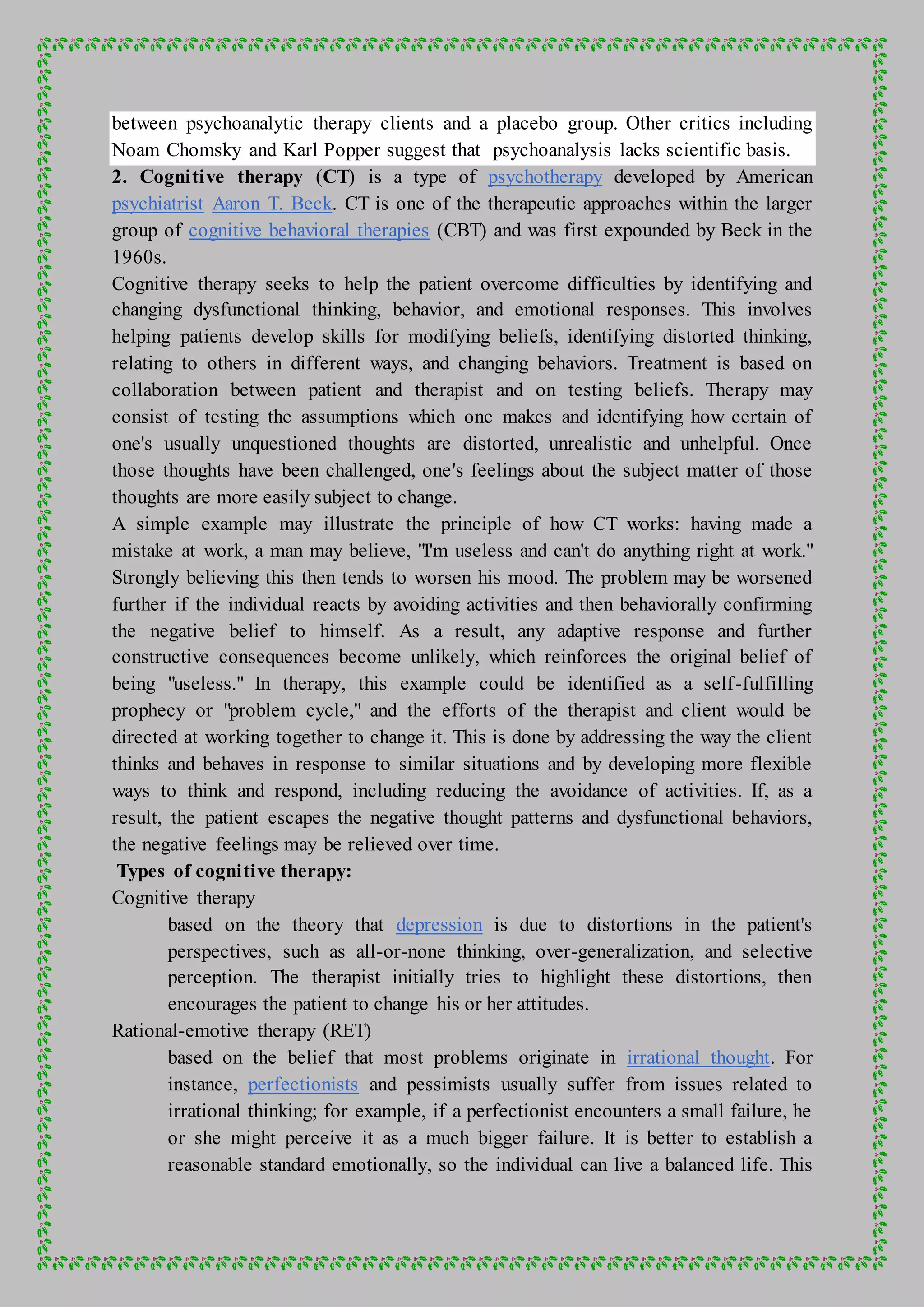 between psychoanalytic therapy clients and a placebo group. Other critics including
Noam Chomsky and Karl Popper suggest that psychoanalysis lacks scientific basis.
2. Cognitive therapy (CT) is a type of psychotherapy developed by American
psychiatrist Aaron T. Beck. CT is one of the therapeutic approaches within the larger
group of cognitive behavioral therapies (CBT) and was first expounded by Beck in the
1960s.
Cognitive therapy seeks to help the patient overcome difficulties by identifying and
changing dysfunctional thinking, behavior, and emotional responses. This involves
helping patients develop skills for modifying beliefs, identifying distorted thinking,
relating to others in different ways, and changing behaviors. Treatment is based on
collaboration between patient and therapist and on testing beliefs. Therapy may
consist of testing the assumptions which one makes and identifying how certain of
one's usually unquestioned thoughts are distorted, unrealistic and unhelpful. Once
those thoughts have been challenged, one's feelings about the subject matter of those
thoughts are more easily subject to change.
A simple example may illustrate the principle of how CT works: having made a
mistake at work, a man may believe, "I'm useless and can't do anything right at work."
Strongly believing this then tends to worsen his mood. The problem may be worsened
further if the individual reacts by avoiding activities and then behaviorally confirming
the negative belief to himself. As a result, any adaptive response and further
constructive consequences become unlikely, which reinforces the original belief of
being "useless." In therapy, this example could be identified as a self-fulfilling
prophecy or "problem cycle," and the efforts of the therapist and client would be
directed at working together to change it. This is done by addressing the way the client
thinks and behaves in response to similar situations and by developing more flexible
ways to think and respond, including reducing the avoidance of activities. If, as a
result, the patient escapes the negative thought patterns and dysfunctional behaviors,
the negative feelings may be relieved over time.
Types of cognitive therapy:
Cognitive therapy
based on the theory that depression is due to distortions in the patient's
perspectives, such as all-or-none thinking, over-generalization, and selective
perception. The therapist initially tries to highlight these distortions, then
encourages the patient to change his or her attitudes.
Rational-emotive therapy (RET)
based on the belief that most problems originate in irrational thought. For
instance, perfectionists and pessimists usually suffer from issues related to
irrational thinking; for example, if a perfectionist encounters a small failure, he
or she might perceive it as a much bigger failure. It is better to establish a
reasonable standard emotionally, so the individual can live a balanced life. This
 