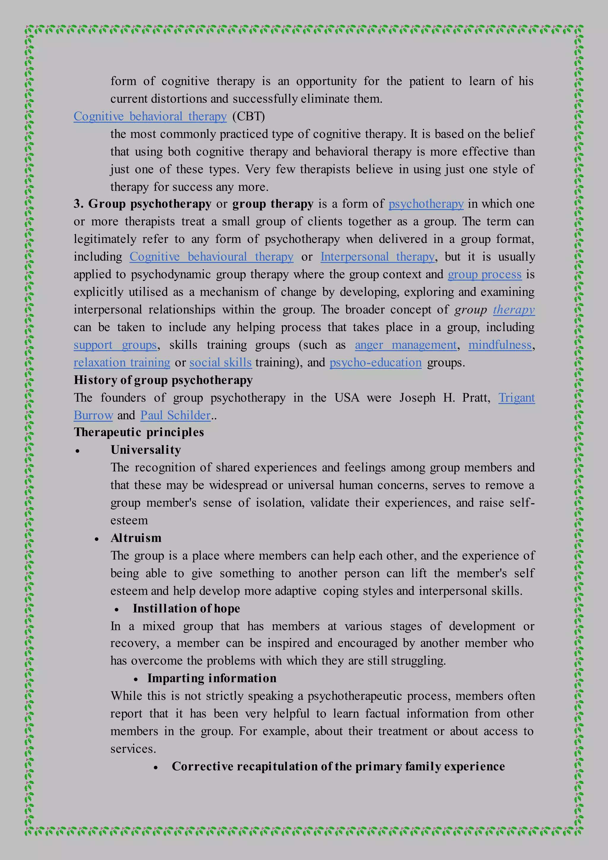 form of cognitive therapy is an opportunity for the patient to learn of his
current distortions and successfully eliminate them.
Cognitive behavioral therapy (CBT)
the most commonly practiced type of cognitive therapy. It is based on the belief
that using both cognitive therapy and behavioral therapy is more effective than
just one of these types. Very few therapists believe in using just one style of
therapy for success any more.
3. Group psychotherapy or group therapy is a form of psychotherapy in which one
or more therapists treat a small group of clients together as a group. The term can
legitimately refer to any form of psychotherapy when delivered in a group format,
including Cognitive behavioural therapy or Interpersonal therapy, but it is usually
applied to psychodynamic group therapy where the group context and group process is
explicitly utilised as a mechanism of change by developing, exploring and examining
interpersonal relationships within the group. The broader concept of group therapy
can be taken to include any helping process that takes place in a group, including
support groups, skills training groups (such as anger management, mindfulness,
relaxation training or social skills training), and psycho-education groups.
History of group psychotherapy
The founders of group psychotherapy in the USA were Joseph H. Pratt, Trigant
Burrow and Paul Schilder..
Therapeutic principles
 Universality
The recognition of shared experiences and feelings among group members and
that these may be widespread or universal human concerns, serves to remove a
group member's sense of isolation, validate their experiences, and raise self-
esteem
 Altruism
The group is a place where members can help each other, and the experience of
being able to give something to another person can lift the member's self
esteem and help develop more adaptive coping styles and interpersonal skills.
 Instillation of hope
In a mixed group that has members at various stages of development or
recovery, a member can be inspired and encouraged by another member who
has overcome the problems with which they are still struggling.
 Imparting information
While this is not strictly speaking a psychotherapeutic process, members often
report that it has been very helpful to learn factual information from other
members in the group. For example, about their treatment or about access to
services.
 Corrective recapitulation of the primary family experience
 