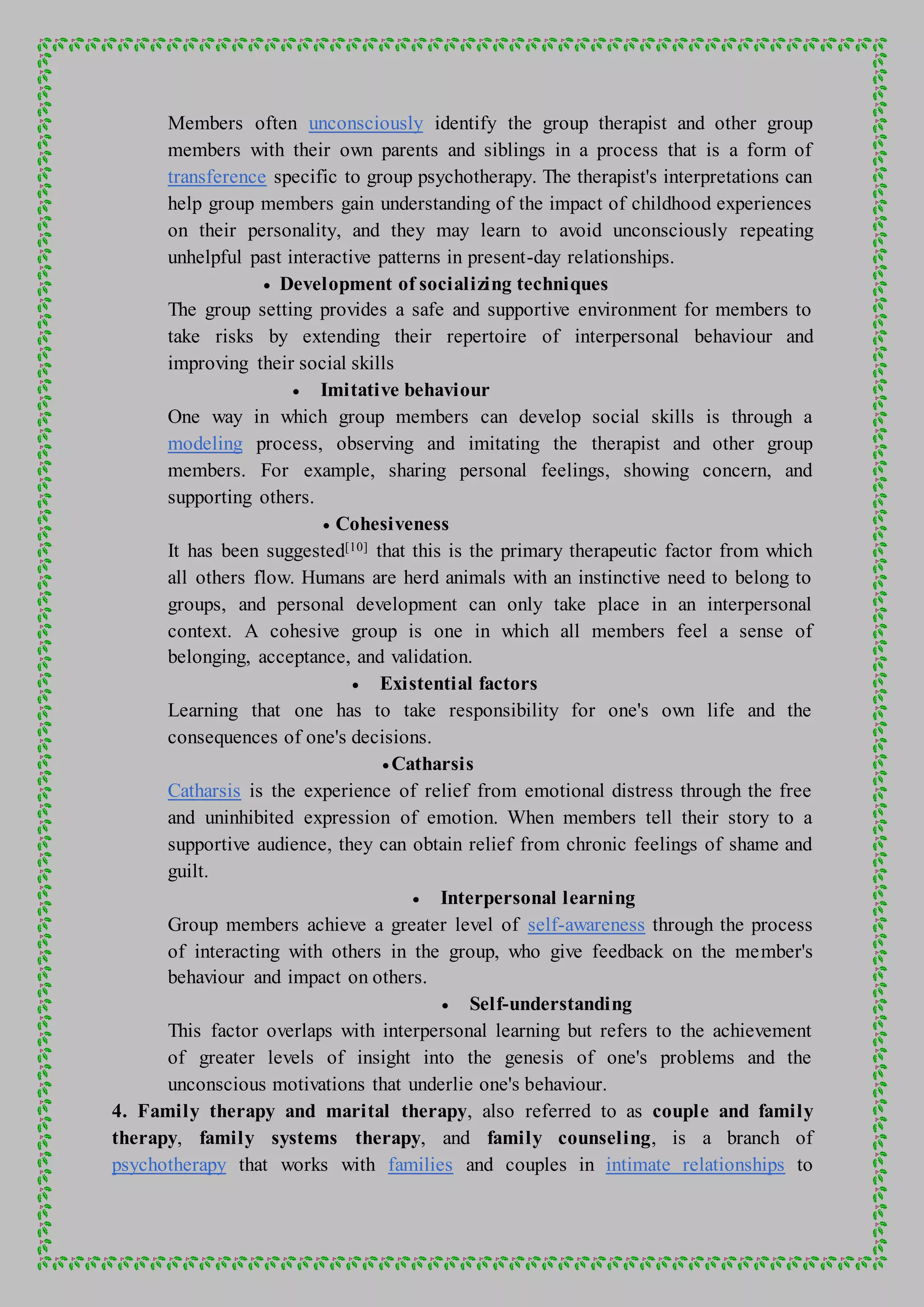 Members often unconsciously identify the group therapist and other group
members with their own parents and siblings in a process that is a form of
transference specific to group psychotherapy. The therapist's interpretations can
help group members gain understanding of the impact of childhood experiences
on their personality, and they may learn to avoid unconsciously repeating
unhelpful past interactive patterns in present-day relationships.
 Development of socializing techniques
The group setting provides a safe and supportive environment for members to
take risks by extending their repertoire of interpersonal behaviour and
improving their social skills
 Imitative behaviour
One way in which group members can develop social skills is through a
modeling process, observing and imitating the therapist and other group
members. For example, sharing personal feelings, showing concern, and
supporting others.
 Cohesiveness
It has been suggested[10] that this is the primary therapeutic factor from which
all others flow. Humans are herd animals with an instinctive need to belong to
groups, and personal development can only take place in an interpersonal
context. A cohesive group is one in which all members feel a sense of
belonging, acceptance, and validation.
 Existential factors
Learning that one has to take responsibility for one's own life and the
consequences of one's decisions.
 Catharsis
Catharsis is the experience of relief from emotional distress through the free
and uninhibited expression of emotion. When members tell their story to a
supportive audience, they can obtain relief from chronic feelings of shame and
guilt.
 Interpersonal learning
Group members achieve a greater level of self-awareness through the process
of interacting with others in the group, who give feedback on the member's
behaviour and impact on others.
 Self-understanding
This factor overlaps with interpersonal learning but refers to the achievement
of greater levels of insight into the genesis of one's problems and the
unconscious motivations that underlie one's behaviour.
4. Family therapy and marital therapy, also referred to as couple and family
therapy, family systems therapy, and family counseling, is a branch of
psychotherapy that works with families and couples in intimate relationships to
 