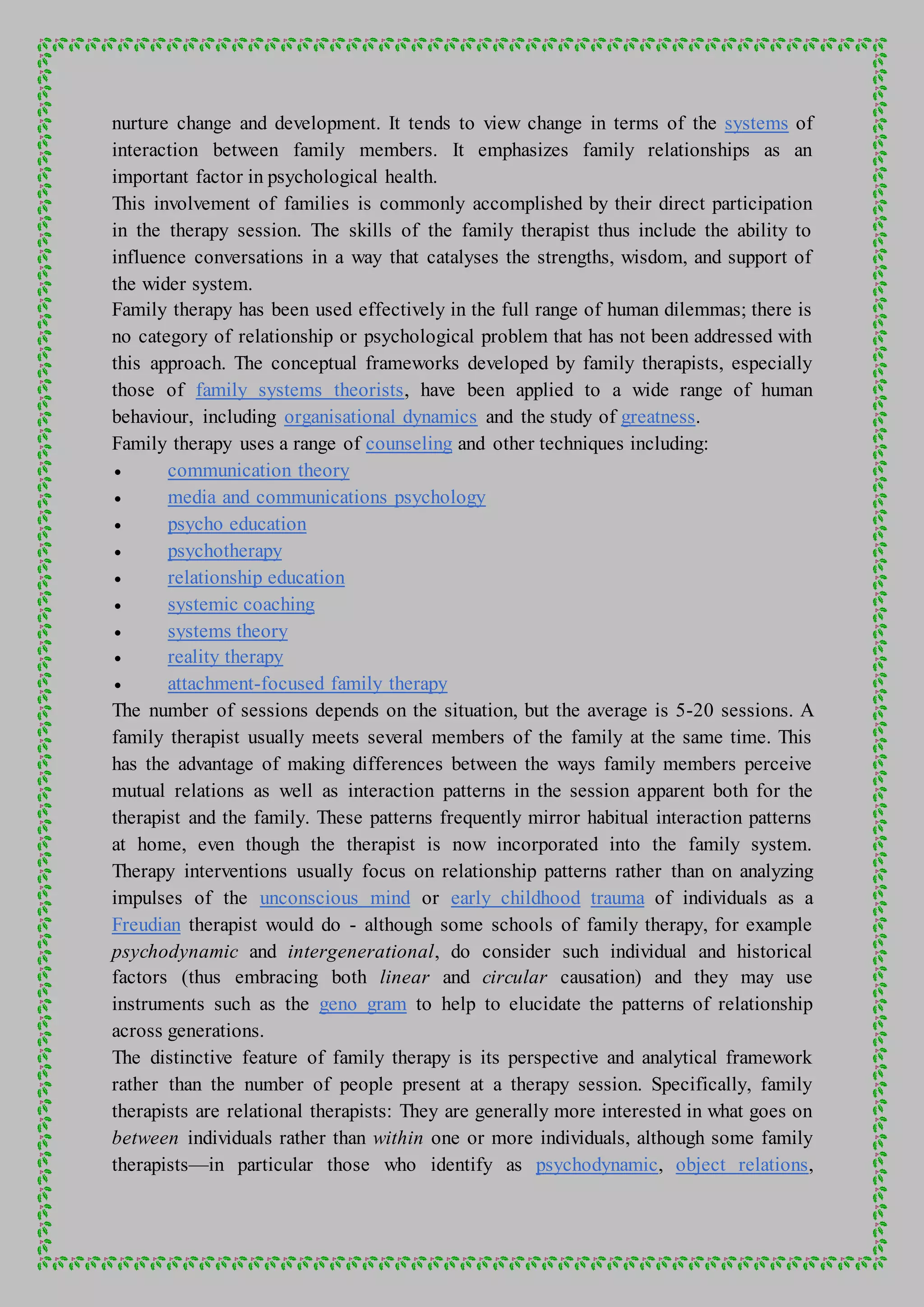 nurture change and development. It tends to view change in terms of the systems of
interaction between family members. It emphasizes family relationships as an
important factor in psychological health.
This involvement of families is commonly accomplished by their direct participation
in the therapy session. The skills of the family therapist thus include the ability to
influence conversations in a way that catalyses the strengths, wisdom, and support of
the wider system.
Family therapy has been used effectively in the full range of human dilemmas; there is
no category of relationship or psychological problem that has not been addressed with
this approach. The conceptual frameworks developed by family therapists, especially
those of family systems theorists, have been applied to a wide range of human
behaviour, including organisational dynamics and the study of greatness.
Family therapy uses a range of counseling and other techniques including:
 communication theory
 media and communications psychology
 psycho education
 psychotherapy
 relationship education
 systemic coaching
 systems theory
 reality therapy
 attachment-focused family therapy
The number of sessions depends on the situation, but the average is 5-20 sessions. A
family therapist usually meets several members of the family at the same time. This
has the advantage of making differences between the ways family members perceive
mutual relations as well as interaction patterns in the session apparent both for the
therapist and the family. These patterns frequently mirror habitual interaction patterns
at home, even though the therapist is now incorporated into the family system.
Therapy interventions usually focus on relationship patterns rather than on analyzing
impulses of the unconscious mind or early childhood trauma of individuals as a
Freudian therapist would do - although some schools of family therapy, for example
psychodynamic and intergenerational, do consider such individual and historical
factors (thus embracing both linear and circular causation) and they may use
instruments such as the geno gram to help to elucidate the patterns of relationship
across generations.
The distinctive feature of family therapy is its perspective and analytical framework
rather than the number of people present at a therapy session. Specifically, family
therapists are relational therapists: They are generally more interested in what goes on
between individuals rather than within one or more individuals, although some family
therapists—in particular those who identify as psychodynamic, object relations,
 