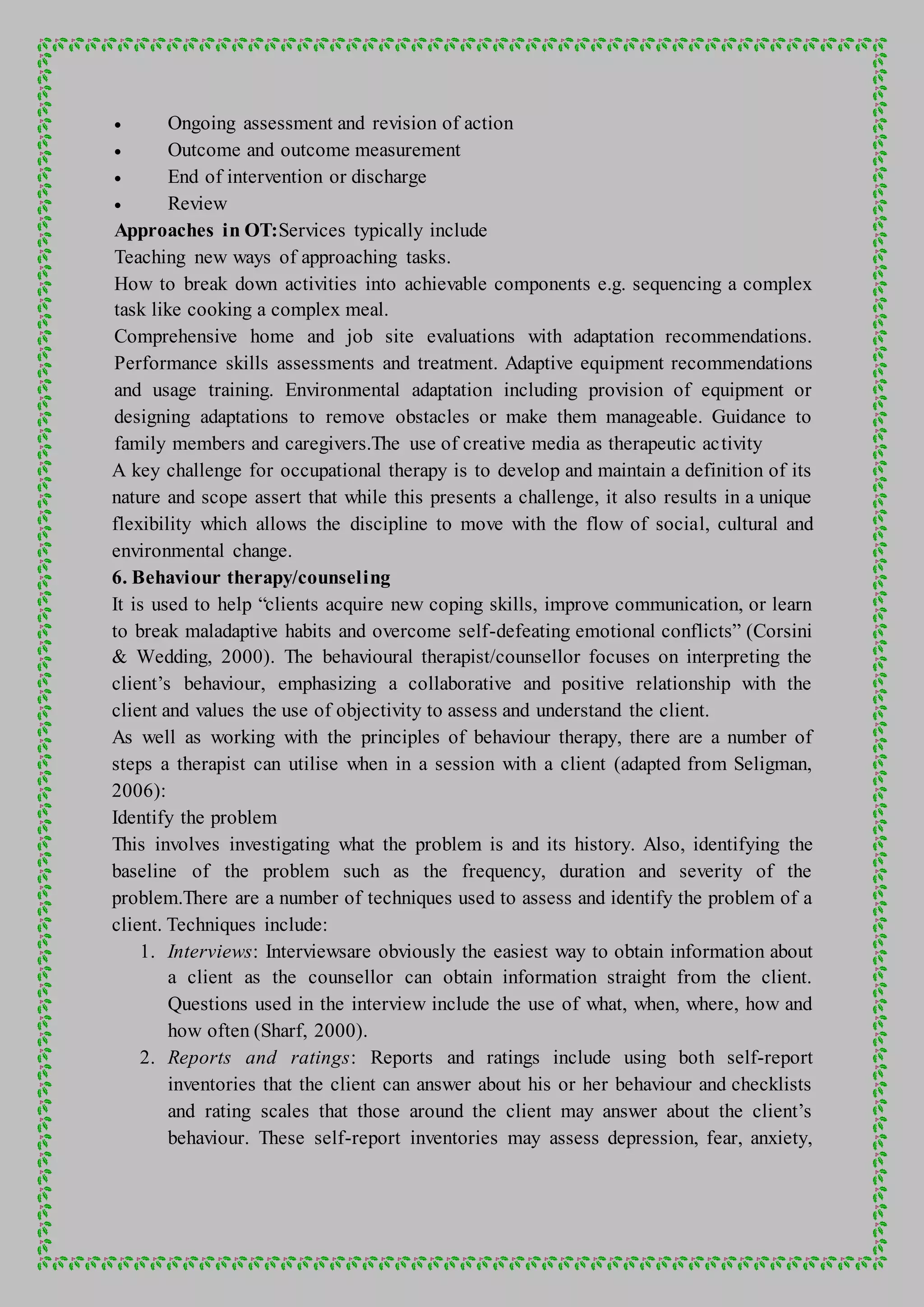  Ongoing assessment and revision of action
 Outcome and outcome measurement
 End of intervention or discharge
 Review
Approaches in OT:Services typically include
Teaching new ways of approaching tasks.
How to break down activities into achievable components e.g. sequencing a complex
task like cooking a complex meal.
Comprehensive home and job site evaluations with adaptation recommendations.
Performance skills assessments and treatment. Adaptive equipment recommendations
and usage training. Environmental adaptation including provision of equipment or
designing adaptations to remove obstacles or make them manageable. Guidance to
family members and caregivers.The use of creative media as therapeutic activity
A key challenge for occupational therapy is to develop and maintain a definition of its
nature and scope assert that while this presents a challenge, it also results in a unique
flexibility which allows the discipline to move with the flow of social, cultural and
environmental change.
6. Behaviour therapy/counseling
It is used to help “clients acquire new coping skills, improve communication, or learn
to break maladaptive habits and overcome self-defeating emotional conflicts” (Corsini
& Wedding, 2000). The behavioural therapist/counsellor focuses on interpreting the
client’s behaviour, emphasizing a collaborative and positive relationship with the
client and values the use of objectivity to assess and understand the client.
As well as working with the principles of behaviour therapy, there are a number of
steps a therapist can utilise when in a session with a client (adapted from Seligman,
2006):
Identify the problem
This involves investigating what the problem is and its history. Also, identifying the
baseline of the problem such as the frequency, duration and severity of the
problem.There are a number of techniques used to assess and identify the problem of a
client. Techniques include:
1. Interviews: Interviewsare obviously the easiest way to obtain information about
a client as the counsellor can obtain information straight from the client.
Questions used in the interview include the use of what, when, where, how and
how often (Sharf, 2000).
2. Reports and ratings: Reports and ratings include using both self-report
inventories that the client can answer about his or her behaviour and checklists
and rating scales that those around the client may answer about the client’s
behaviour. These self-report inventories may assess depression, fear, anxiety,
 