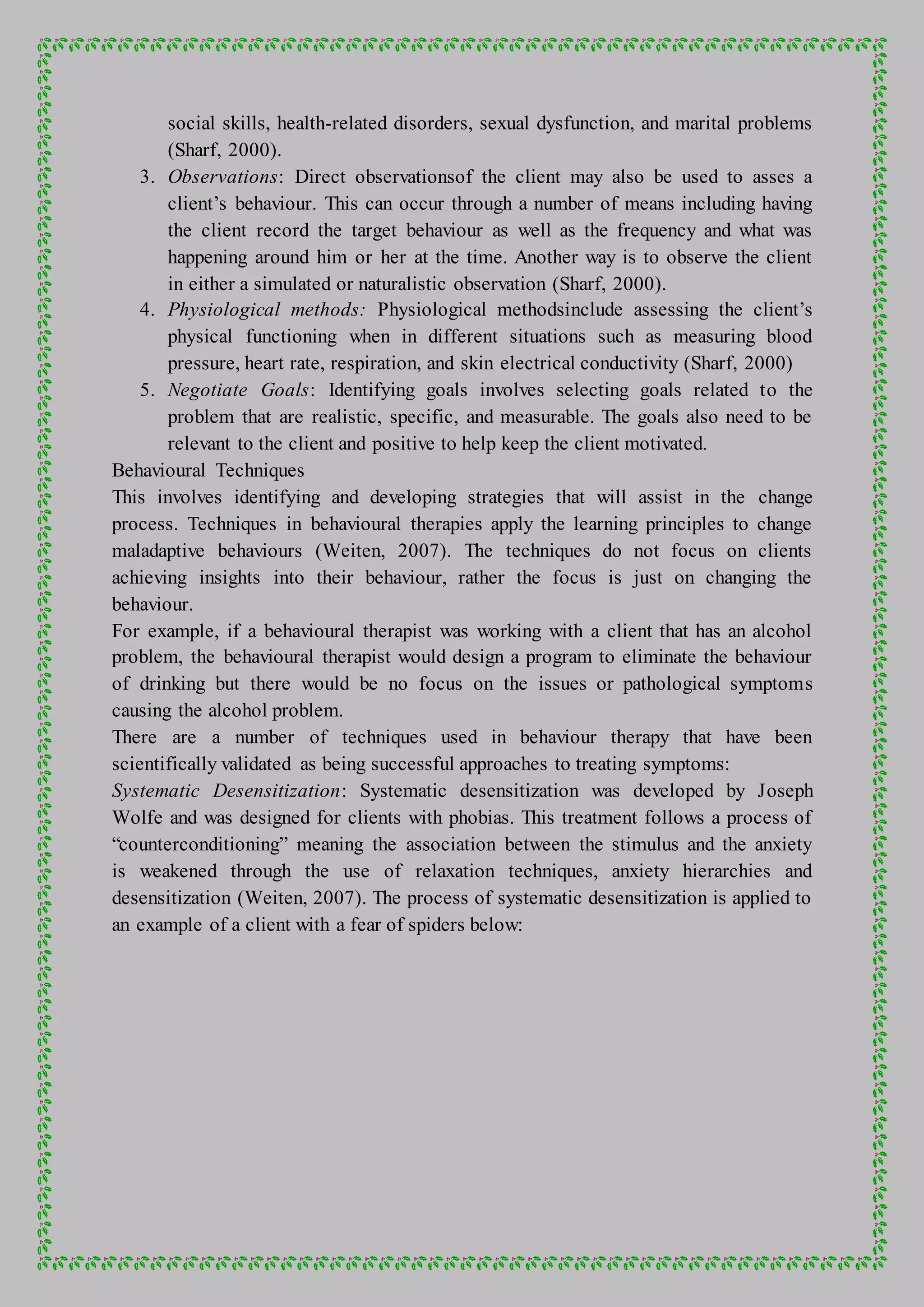 social skills, health-related disorders, sexual dysfunction, and marital problems
(Sharf, 2000).
3. Observations: Direct observationsof the client may also be used to asses a
client’s behaviour. This can occur through a number of means including having
the client record the target behaviour as well as the frequency and what was
happening around him or her at the time. Another way is to observe the client
in either a simulated or naturalistic observation (Sharf, 2000).
4. Physiological methods: Physiological methodsinclude assessing the client’s
physical functioning when in different situations such as measuring blood
pressure, heart rate, respiration, and skin electrical conductivity (Sharf, 2000)
5. Negotiate Goals: Identifying goals involves selecting goals related to the
problem that are realistic, specific, and measurable. The goals also need to be
relevant to the client and positive to help keep the client motivated.
Behavioural Techniques
This involves identifying and developing strategies that will assist in the change
process. Techniques in behavioural therapies apply the learning principles to change
maladaptive behaviours (Weiten, 2007). The techniques do not focus on clients
achieving insights into their behaviour, rather the focus is just on changing the
behaviour.
For example, if a behavioural therapist was working with a client that has an alcohol
problem, the behavioural therapist would design a program to eliminate the behaviour
of drinking but there would be no focus on the issues or pathological symptoms
causing the alcohol problem.
There are a number of techniques used in behaviour therapy that have been
scientifically validated as being successful approaches to treating symptoms:
Systematic Desensitization: Systematic desensitization was developed by Joseph
Wolfe and was designed for clients with phobias. This treatment follows a process of
“counterconditioning” meaning the association between the stimulus and the anxiety
is weakened through the use of relaxation techniques, anxiety hierarchies and
desensitization (Weiten, 2007). The process of systematic desensitization is applied to
an example of a client with a fear of spiders below:
 