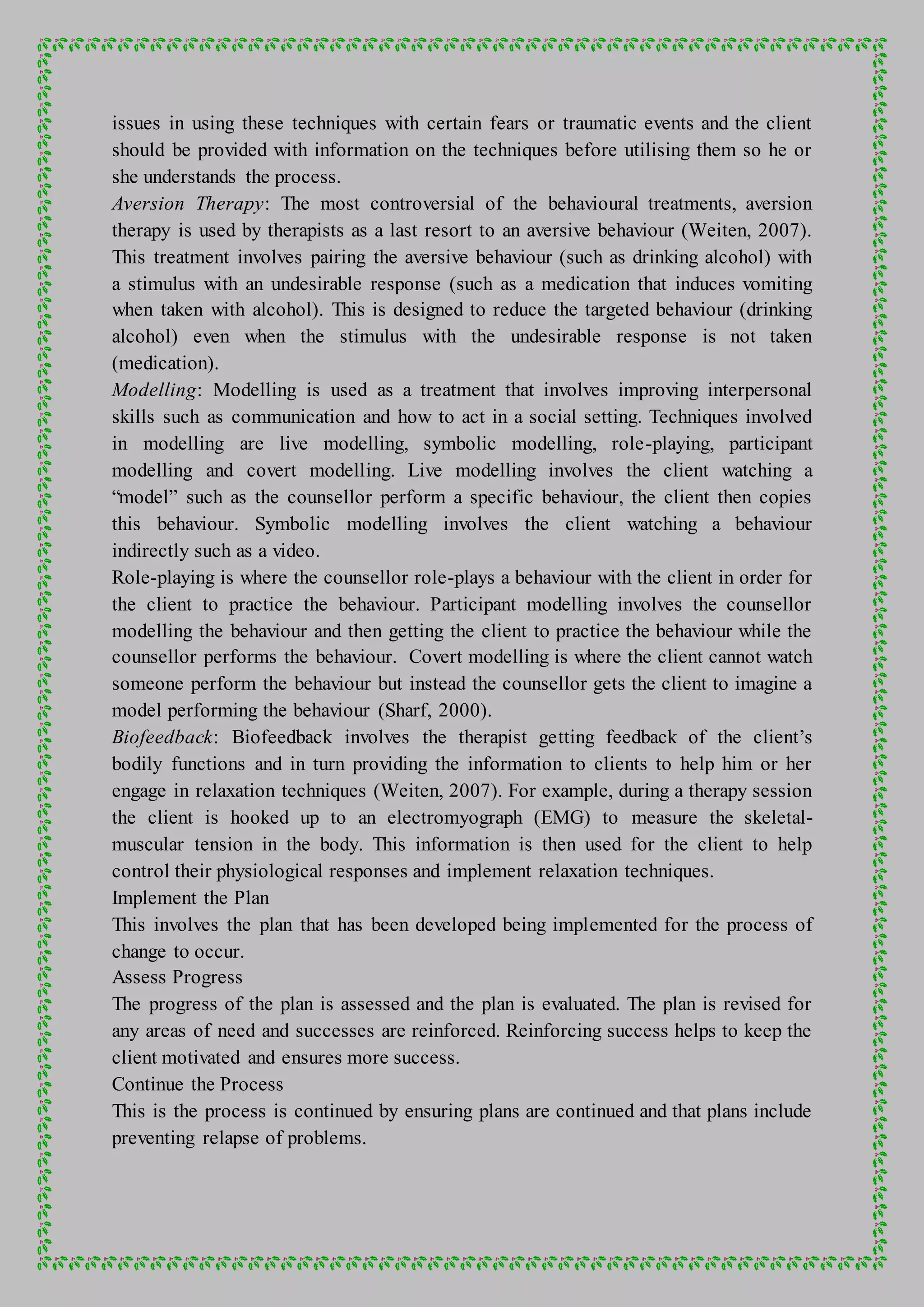 issues in using these techniques with certain fears or traumatic events and the client
should be provided with information on the techniques before utilising them so he or
she understands the process.
Aversion Therapy: The most controversial of the behavioural treatments, aversion
therapy is used by therapists as a last resort to an aversive behaviour (Weiten, 2007).
This treatment involves pairing the aversive behaviour (such as drinking alcohol) with
a stimulus with an undesirable response (such as a medication that induces vomiting
when taken with alcohol). This is designed to reduce the targeted behaviour (drinking
alcohol) even when the stimulus with the undesirable response is not taken
(medication).
Modelling: Modelling is used as a treatment that involves improving interpersonal
skills such as communication and how to act in a social setting. Techniques involved
in modelling are live modelling, symbolic modelling, role-playing, participant
modelling and covert modelling. Live modelling involves the client watching a
“model” such as the counsellor perform a specific behaviour, the client then copies
this behaviour. Symbolic modelling involves the client watching a behaviour
indirectly such as a video.
Role-playing is where the counsellor role-plays a behaviour with the client in order for
the client to practice the behaviour. Participant modelling involves the counsellor
modelling the behaviour and then getting the client to practice the behaviour while the
counsellor performs the behaviour. Covert modelling is where the client cannot watch
someone perform the behaviour but instead the counsellor gets the client to imagine a
model performing the behaviour (Sharf, 2000).
Biofeedback: Biofeedback involves the therapist getting feedback of the client’s
bodily functions and in turn providing the information to clients to help him or her
engage in relaxation techniques (Weiten, 2007). For example, during a therapy session
the client is hooked up to an electromyograph (EMG) to measure the skeletal-
muscular tension in the body. This information is then used for the client to help
control their physiological responses and implement relaxation techniques.
Implement the Plan
This involves the plan that has been developed being implemented for the process of
change to occur.
Assess Progress
The progress of the plan is assessed and the plan is evaluated. The plan is revised for
any areas of need and successes are reinforced. Reinforcing success helps to keep the
client motivated and ensures more success.
Continue the Process
This is the process is continued by ensuring plans are continued and that plans include
preventing relapse of problems.
 