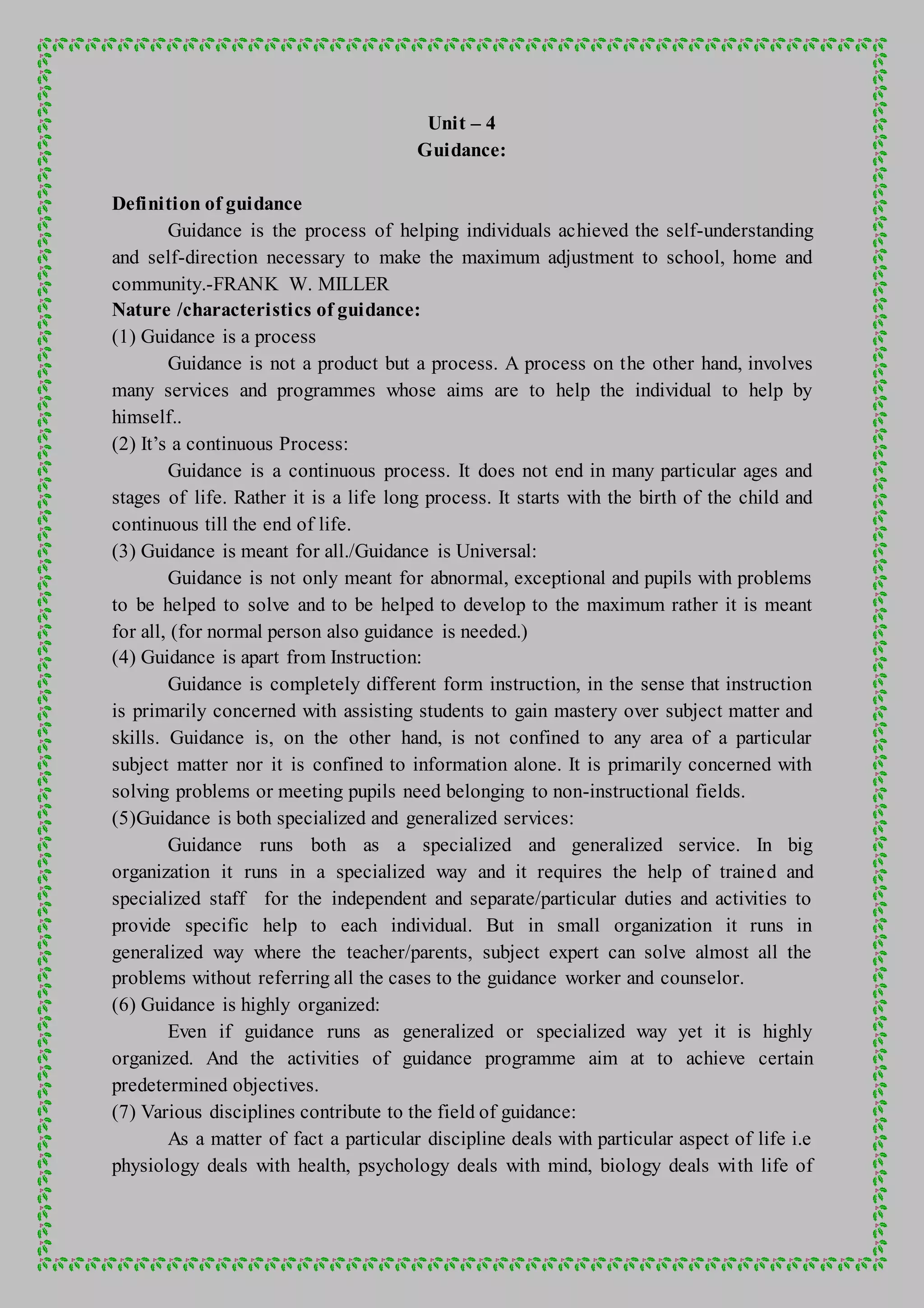 Unit – 4
Guidance:
Definition of guidance
Guidance is the process of helping individuals achieved the self-understanding
and self-direction necessary to make the maximum adjustment to school, home and
community.-FRANK W. MILLER
Nature /characteristics of guidance:
(1) Guidance is a process
Guidance is not a product but a process. A process on the other hand, involves
many services and programmes whose aims are to help the individual to help by
himself..
(2) It’s a continuous Process:
Guidance is a continuous process. It does not end in many particular ages and
stages of life. Rather it is a life long process. It starts with the birth of the child and
continuous till the end of life.
(3) Guidance is meant for all./Guidance is Universal:
Guidance is not only meant for abnormal, exceptional and pupils with problems
to be helped to solve and to be helped to develop to the maximum rather it is meant
for all, (for normal person also guidance is needed.)
(4) Guidance is apart from Instruction:
Guidance is completely different form instruction, in the sense that instruction
is primarily concerned with assisting students to gain mastery over subject matter and
skills. Guidance is, on the other hand, is not confined to any area of a particular
subject matter nor it is confined to information alone. It is primarily concerned with
solving problems or meeting pupils need belonging to non-instructional fields.
(5)Guidance is both specialized and generalized services:
Guidance runs both as a specialized and generalized service. In big
organization it runs in a specialized way and it requires the help of trained and
specialized staff for the independent and separate/particular duties and activities to
provide specific help to each individual. But in small organization it runs in
generalized way where the teacher/parents, subject expert can solve almost all the
problems without referring all the cases to the guidance worker and counselor.
(6) Guidance is highly organized:
Even if guidance runs as generalized or specialized way yet it is highly
organized. And the activities of guidance programme aim at to achieve certain
predetermined objectives.
(7) Various disciplines contribute to the field of guidance:
As a matter of fact a particular discipline deals with particular aspect of life i.e
physiology deals with health, psychology deals with mind, biology deals with life of
 