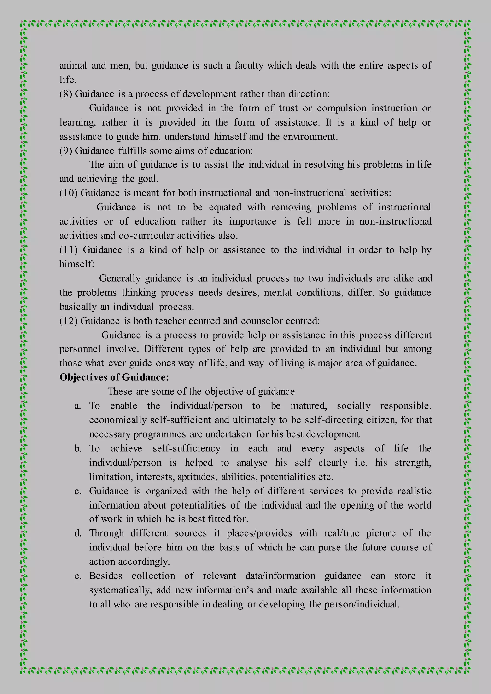 animal and men, but guidance is such a faculty which deals with the entire aspects of
life.
(8) Guidance is a process of development rather than direction:
Guidance is not provided in the form of trust or compulsion instruction or
learning, rather it is provided in the form of assistance. It is a kind of help or
assistance to guide him, understand himself and the environment.
(9) Guidance fulfills some aims of education:
The aim of guidance is to assist the individual in resolving his problems in life
and achieving the goal.
(10) Guidance is meant for both instructional and non-instructional activities:
Guidance is not to be equated with removing problems of instructional
activities or of education rather its importance is felt more in non-instructional
activities and co-curricular activities also.
(11) Guidance is a kind of help or assistance to the individual in order to help by
himself:
Generally guidance is an individual process no two individuals are alike and
the problems thinking process needs desires, mental conditions, differ. So guidance
basically an individual process.
(12) Guidance is both teacher centred and counselor centred:
Guidance is a process to provide help or assistance in this process different
personnel involve. Different types of help are provided to an individual but among
those what ever guide ones way of life, and way of living is major area of guidance.
Objectives of Guidance:
These are some of the objective of guidance
a. To enable the individual/person to be matured, socially responsible,
economically self-sufficient and ultimately to be self-directing citizen, for that
necessary programmes are undertaken for his best development
b. To achieve self-sufficiency in each and every aspects of life the
individual/person is helped to analyse his self clearly i.e. his strength,
limitation, interests, aptitudes, abilities, potentialities etc.
c. Guidance is organized with the help of different services to provide realistic
information about potentialities of the individual and the opening of the world
of work in which he is best fitted for.
d. Through different sources it places/provides with real/true picture of the
individual before him on the basis of which he can purse the future course of
action accordingly.
e. Besides collection of relevant data/information guidance can store it
systematically, add new information’s and made available all these information
to all who are responsible in dealing or developing the person/individual.
 