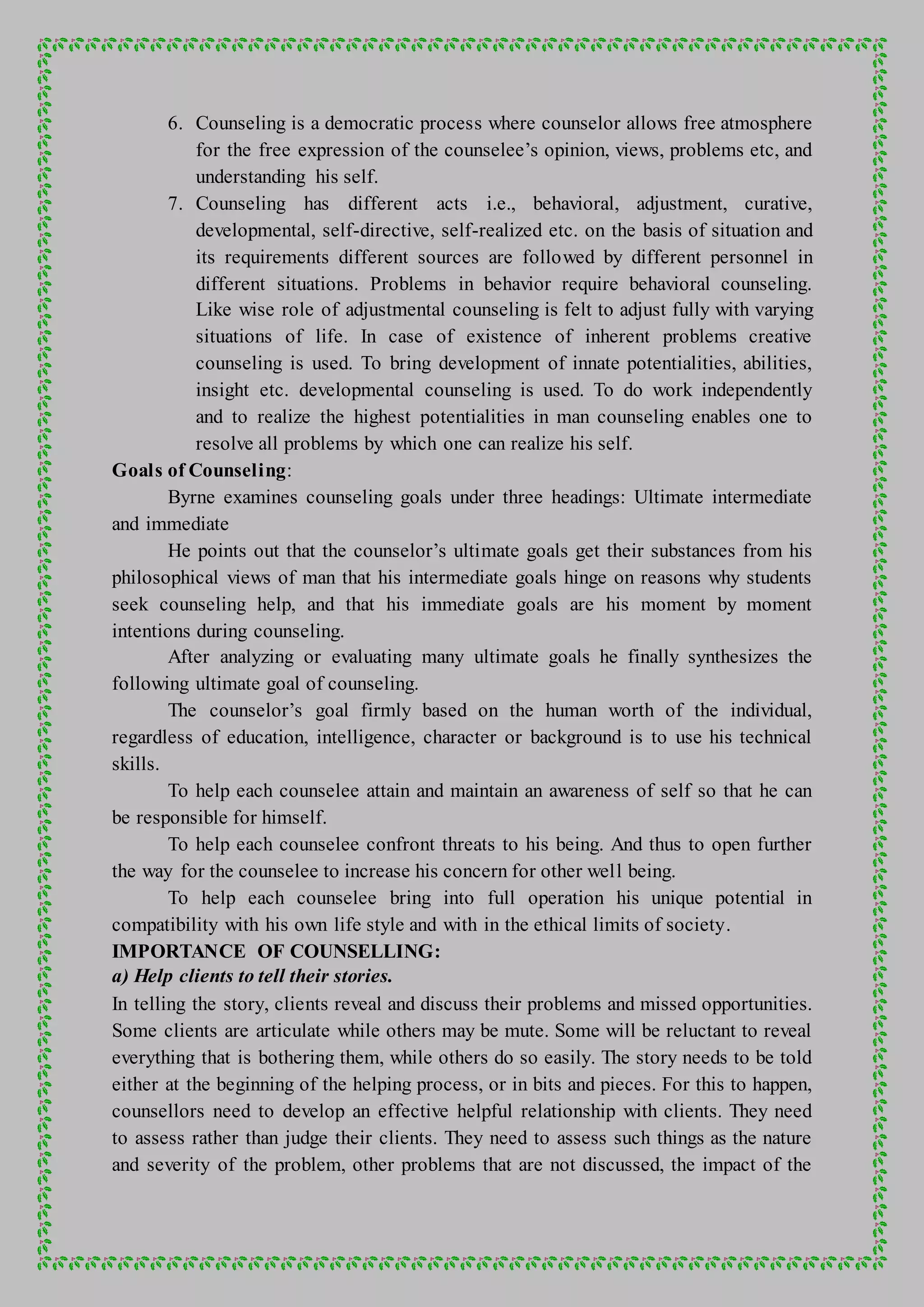 6. Counseling is a democratic process where counselor allows free atmosphere
for the free expression of the counselee’s opinion, views, problems etc, and
understanding his self.
7. Counseling has different acts i.e., behavioral, adjustment, curative,
developmental, self-directive, self-realized etc. on the basis of situation and
its requirements different sources are followed by different personnel in
different situations. Problems in behavior require behavioral counseling.
Like wise role of adjustmental counseling is felt to adjust fully with varying
situations of life. In case of existence of inherent problems creative
counseling is used. To bring development of innate potentialities, abilities,
insight etc. developmental counseling is used. To do work independently
and to realize the highest potentialities in man counseling enables one to
resolve all problems by which one can realize his self.
Goals of Counseling:
Byrne examines counseling goals under three headings: Ultimate intermediate
and immediate
He points out that the counselor’s ultimate goals get their substances from his
philosophical views of man that his intermediate goals hinge on reasons why students
seek counseling help, and that his immediate goals are his moment by moment
intentions during counseling.
After analyzing or evaluating many ultimate goals he finally synthesizes the
following ultimate goal of counseling.
The counselor’s goal firmly based on the human worth of the individual,
regardless of education, intelligence, character or background is to use his technical
skills.
To help each counselee attain and maintain an awareness of self so that he can
be responsible for himself.
To help each counselee confront threats to his being. And thus to open further
the way for the counselee to increase his concern for other well being.
To help each counselee bring into full operation his unique potential in
compatibility with his own life style and with in the ethical limits of society.
IMPORTANCE OF COUNSELLING:
a) Help clients to tell their stories.
In telling the story, clients reveal and discuss their problems and missed opportunities.
Some clients are articulate while others may be mute. Some will be reluctant to reveal
everything that is bothering them, while others do so easily. The story needs to be told
either at the beginning of the helping process, or in bits and pieces. For this to happen,
counsellors need to develop an effective helpful relationship with clients. They need
to assess rather than judge their clients. They need to assess such things as the nature
and severity of the problem, other problems that are not discussed, the impact of the
 