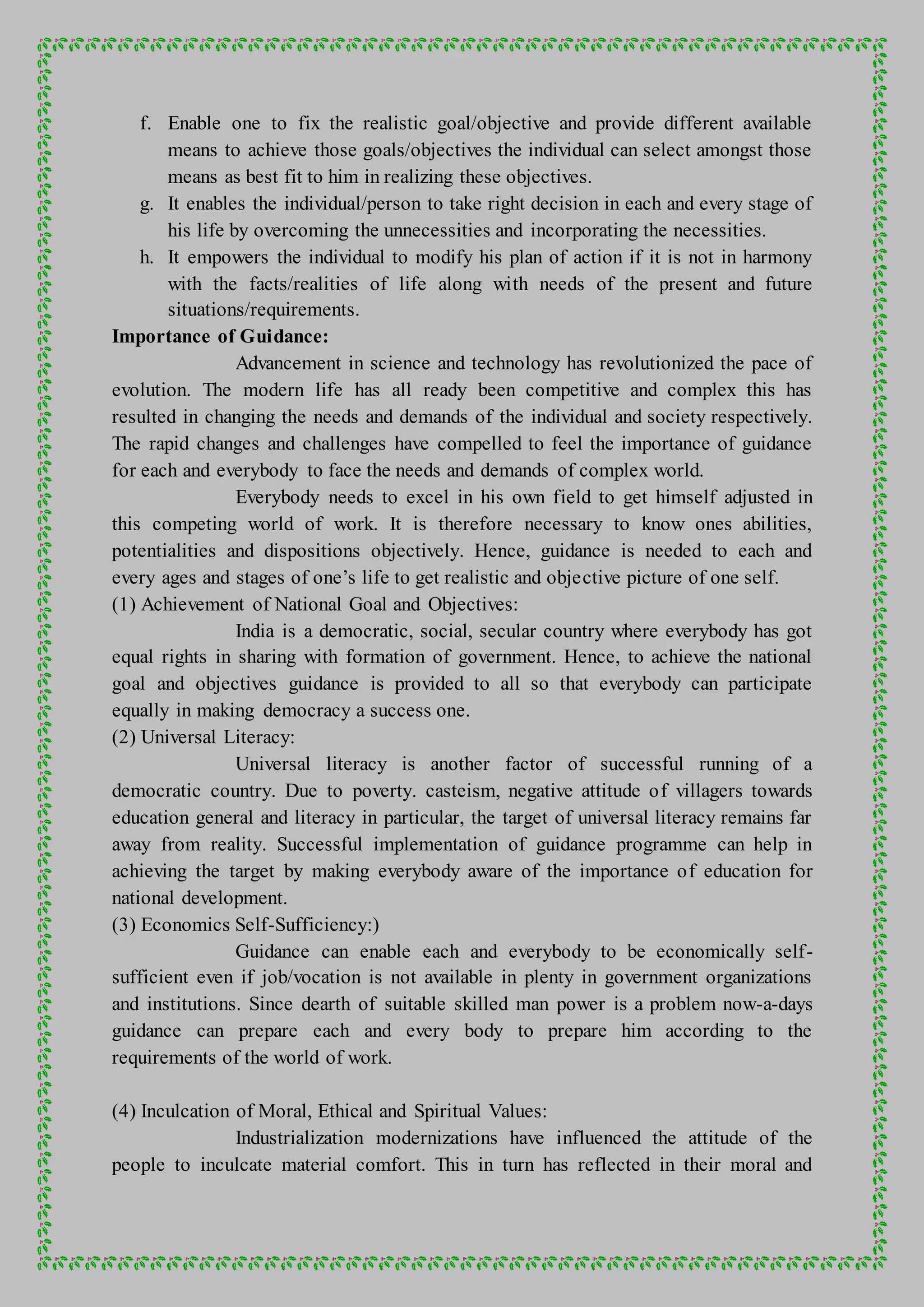 f. Enable one to fix the realistic goal/objective and provide different available
means to achieve those goals/objectives the individual can select amongst those
means as best fit to him in realizing these objectives.
g. It enables the individual/person to take right decision in each and every stage of
his life by overcoming the unnecessities and incorporating the necessities.
h. It empowers the individual to modify his plan of action if it is not in harmony
with the facts/realities of life along with needs of the present and future
situations/requirements.
Importance of Guidance:
Advancement in science and technology has revolutionized the pace of
evolution. The modern life has all ready been competitive and complex this has
resulted in changing the needs and demands of the individual and society respectively.
The rapid changes and challenges have compelled to feel the importance of guidance
for each and everybody to face the needs and demands of complex world.
Everybody needs to excel in his own field to get himself adjusted in
this competing world of work. It is therefore necessary to know ones abilities,
potentialities and dispositions objectively. Hence, guidance is needed to each and
every ages and stages of one’s life to get realistic and objective picture of one self.
(1) Achievement of National Goal and Objectives:
India is a democratic, social, secular country where everybody has got
equal rights in sharing with formation of government. Hence, to achieve the national
goal and objectives guidance is provided to all so that everybody can participate
equally in making democracy a success one.
(2) Universal Literacy:
Universal literacy is another factor of successful running of a
democratic country. Due to poverty. casteism, negative attitude of villagers towards
education general and literacy in particular, the target of universal literacy remains far
away from reality. Successful implementation of guidance programme can help in
achieving the target by making everybody aware of the importance of education for
national development.
(3) Economics Self-Sufficiency:)
Guidance can enable each and everybody to be economically self-
sufficient even if job/vocation is not available in plenty in government organizations
and institutions. Since dearth of suitable skilled man power is a problem now-a-days
guidance can prepare each and every body to prepare him according to the
requirements of the world of work.
(4) Inculcation of Moral, Ethical and Spiritual Values:
Industrialization modernizations have influenced the attitude of the
people to inculcate material comfort. This in turn has reflected in their moral and
 