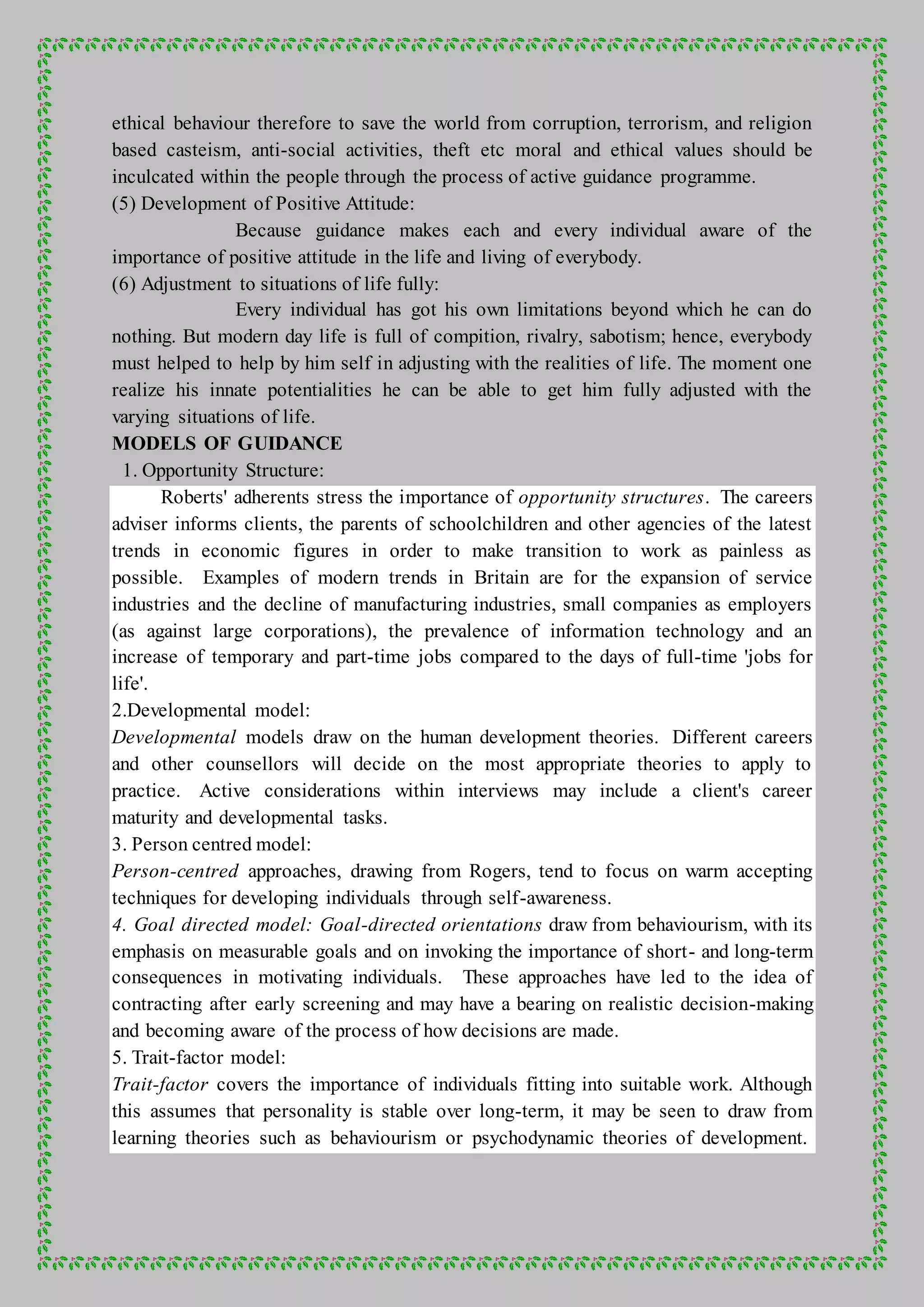 ethical behaviour therefore to save the world from corruption, terrorism, and religion
based casteism, anti-social activities, theft etc moral and ethical values should be
inculcated within the people through the process of active guidance programme.
(5) Development of Positive Attitude:
Because guidance makes each and every individual aware of the
importance of positive attitude in the life and living of everybody.
(6) Adjustment to situations of life fully:
Every individual has got his own limitations beyond which he can do
nothing. But modern day life is full of compition, rivalry, sabotism; hence, everybody
must helped to help by him self in adjusting with the realities of life. The moment one
realize his innate potentialities he can be able to get him fully adjusted with the
varying situations of life.
MODELS OF GUIDANCE
1. Opportunity Structure:
Roberts' adherents stress the importance of opportunity structures. The careers
adviser informs clients, the parents of schoolchildren and other agencies of the latest
trends in economic figures in order to make transition to work as painless as
possible. Examples of modern trends in Britain are for the expansion of service
industries and the decline of manufacturing industries, small companies as employers
(as against large corporations), the prevalence of information technology and an
increase of temporary and part-time jobs compared to the days of full-time 'jobs for
life'.
2.Developmental model:
Developmental models draw on the human development theories. Different careers
and other counsellors will decide on the most appropriate theories to apply to
practice. Active considerations within interviews may include a client's career
maturity and developmental tasks.
3. Person centred model:
Person-centred approaches, drawing from Rogers, tend to focus on warm accepting
techniques for developing individuals through self-awareness.
4. Goal directed model: Goal-directed orientations draw from behaviourism, with its
emphasis on measurable goals and on invoking the importance of short- and long-term
consequences in motivating individuals. These approaches have led to the idea of
contracting after early screening and may have a bearing on realistic decision-making
and becoming aware of the process of how decisions are made.
5. Trait-factor model:
Trait-factor covers the importance of individuals fitting into suitable work. Although
this assumes that personality is stable over long-term, it may be seen to draw from
learning theories such as behaviourism or psychodynamic theories of development.
 