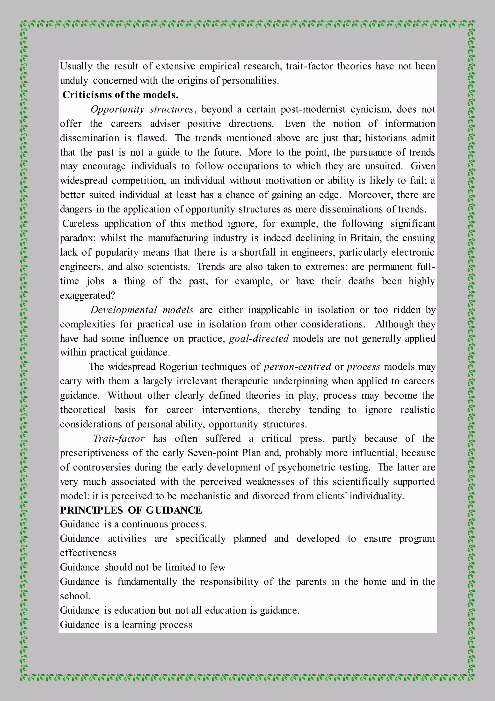 Usually the result of extensive empirical research, trait-factor theories have not been
unduly concerned with the origins of personalities.
Criticisms of the models.
Opportunity structures, beyond a certain post-modernist cynicism, does not
offer the careers adviser positive directions. Even the notion of information
dissemination is flawed. The trends mentioned above are just that; historians admit
that the past is not a guide to the future. More to the point, the pursuance of trends
may encourage individuals to follow occupations to which they are unsuited. Given
widespread competition, an individual without motivation or ability is likely to fail; a
better suited individual at least has a chance of gaining an edge. Moreover, there are
dangers in the application of opportunity structures as mere disseminations of trends.
Careless application of this method ignore, for example, the following significant
paradox: whilst the manufacturing industry is indeed declining in Britain, the ensuing
lack of popularity means that there is a shortfall in engineers, particularly electronic
engineers, and also scientists. Trends are also taken to extremes: are permanent full-
time jobs a thing of the past, for example, or have their deaths been highly
exaggerated?
Developmental models are either inapplicable in isolation or too ridden by
complexities for practical use in isolation from other considerations. Although they
have had some influence on practice, goal-directed models are not generally applied
within practical guidance.
The widespread Rogerian techniques of person-centred or process models may
carry with them a largely irrelevant therapeutic underpinning when applied to careers
guidance. Without other clearly defined theories in play, process may become the
theoretical basis for career interventions, thereby tending to ignore realistic
considerations of personal ability, opportunity structures.
Trait-factor has often suffered a critical press, partly because of the
prescriptiveness of the early Seven-point Plan and, probably more influential, because
of controversies during the early development of psychometric testing. The latter are
very much associated with the perceived weaknesses of this scientifically supported
model: it is perceived to be mechanistic and divorced from clients' individuality.
PRINCIPLES OF GUIDANCE
Guidance is a continuous process.
Guidance activities are specifically planned and developed to ensure program
effectiveness
Guidance should not be limited to few
Guidance is fundamentally the responsibility of the parents in the home and in the
school.
Guidance is education but not all education is guidance.
Guidance is a learning process
 