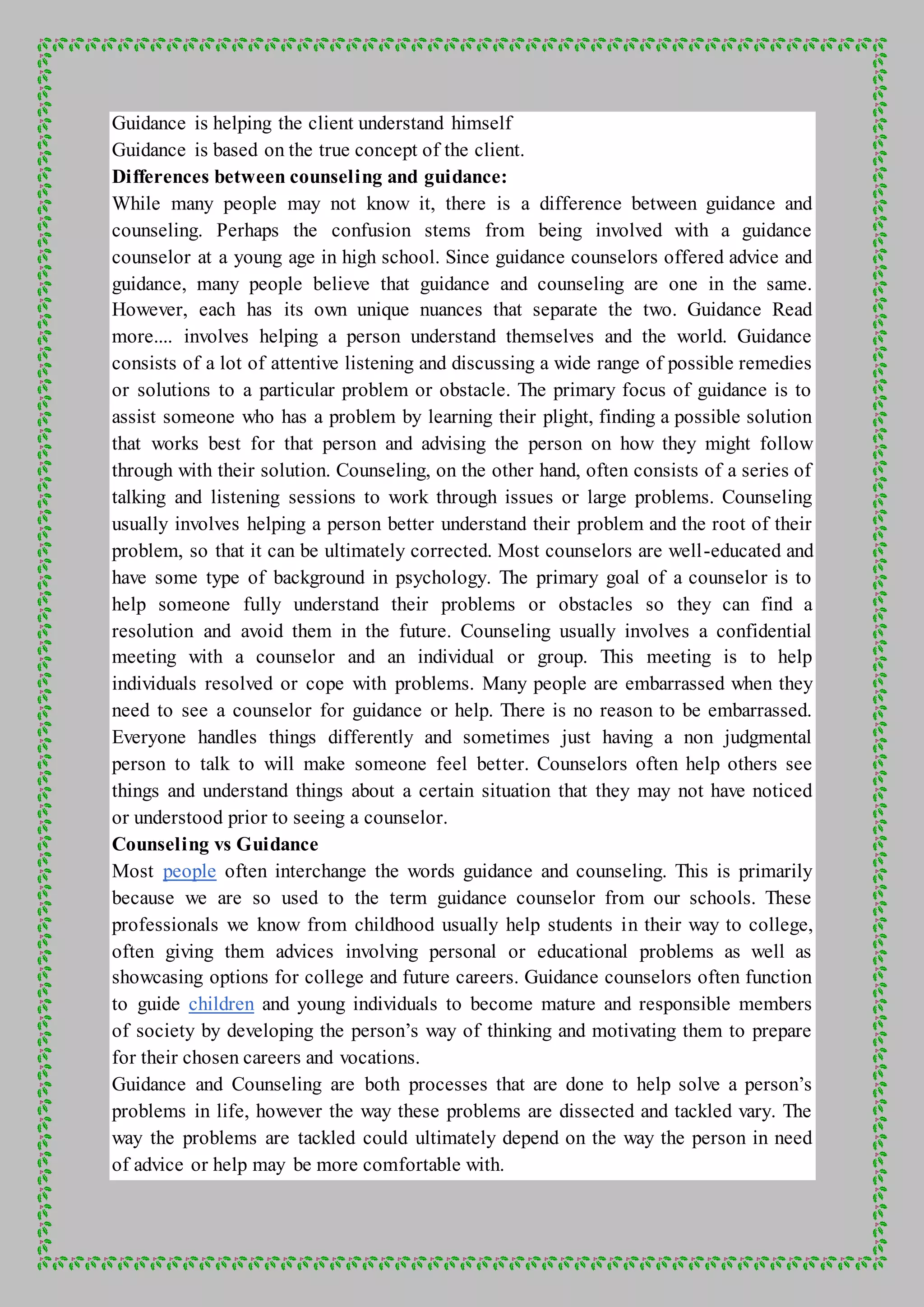Guidance is helping the client understand himself
Guidance is based on the true concept of the client.
Differences between counseling and guidance:
While many people may not know it, there is a difference between guidance and
counseling. Perhaps the confusion stems from being involved with a guidance
counselor at a young age in high school. Since guidance counselors offered advice and
guidance, many people believe that guidance and counseling are one in the same.
However, each has its own unique nuances that separate the two. Guidance Read
more.... involves helping a person understand themselves and the world. Guidance
consists of a lot of attentive listening and discussing a wide range of possible remedies
or solutions to a particular problem or obstacle. The primary focus of guidance is to
assist someone who has a problem by learning their plight, finding a possible solution
that works best for that person and advising the person on how they might follow
through with their solution. Counseling, on the other hand, often consists of a series of
talking and listening sessions to work through issues or large problems. Counseling
usually involves helping a person better understand their problem and the root of their
problem, so that it can be ultimately corrected. Most counselors are well-educated and
have some type of background in psychology. The primary goal of a counselor is to
help someone fully understand their problems or obstacles so they can find a
resolution and avoid them in the future. Counseling usually involves a confidential
meeting with a counselor and an individual or group. This meeting is to help
individuals resolved or cope with problems. Many people are embarrassed when they
need to see a counselor for guidance or help. There is no reason to be embarrassed.
Everyone handles things differently and sometimes just having a non judgmental
person to talk to will make someone feel better. Counselors often help others see
things and understand things about a certain situation that they may not have noticed
or understood prior to seeing a counselor.
Counseling vs Guidance
Most people often interchange the words guidance and counseling. This is primarily
because we are so used to the term guidance counselor from our schools. These
professionals we know from childhood usually help students in their way to college,
often giving them advices involving personal or educational problems as well as
showcasing options for college and future careers. Guidance counselors often function
to guide children and young individuals to become mature and responsible members
of society by developing the person’s way of thinking and motivating them to prepare
for their chosen careers and vocations.
Guidance and Counseling are both processes that are done to help solve a person’s
problems in life, however the way these problems are dissected and tackled vary. The
way the problems are tackled could ultimately depend on the way the person in need
of advice or help may be more comfortable with.
 