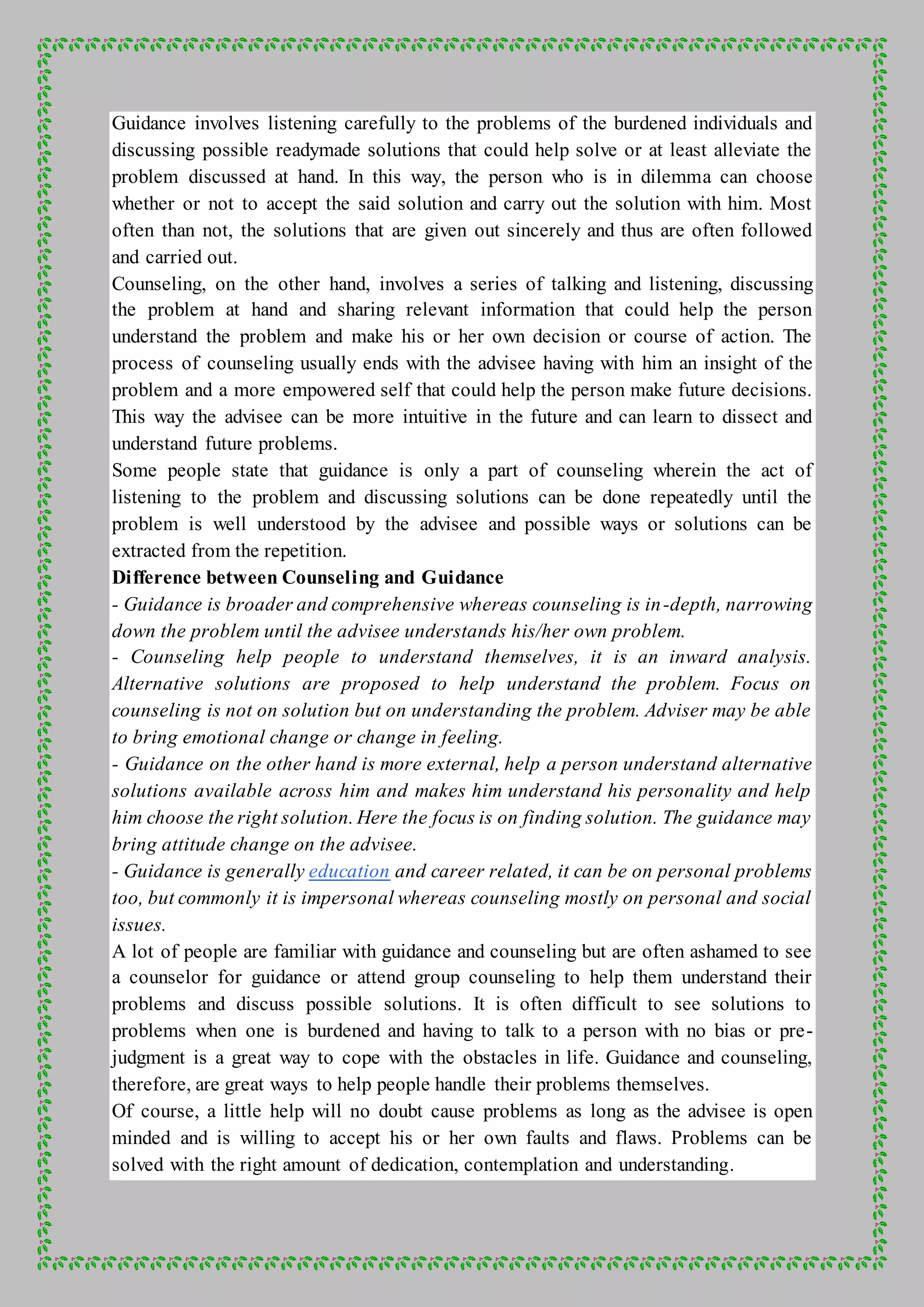 Guidance involves listening carefully to the problems of the burdened individuals and
discussing possible readymade solutions that could help solve or at least alleviate the
problem discussed at hand. In this way, the person who is in dilemma can choose
whether or not to accept the said solution and carry out the solution with him. Most
often than not, the solutions that are given out sincerely and thus are often followed
and carried out.
Counseling, on the other hand, involves a series of talking and listening, discussing
the problem at hand and sharing relevant information that could help the person
understand the problem and make his or her own decision or course of action. The
process of counseling usually ends with the advisee having with him an insight of the
problem and a more empowered self that could help the person make future decisions.
This way the advisee can be more intuitive in the future and can learn to dissect and
understand future problems.
Some people state that guidance is only a part of counseling wherein the act of
listening to the problem and discussing solutions can be done repeatedly until the
problem is well understood by the advisee and possible ways or solutions can be
extracted from the repetition.
Difference between Counseling and Guidance
- Guidance is broader and comprehensive whereas counseling is in-depth, narrowing
down the problem until the advisee understands his/her own problem.
- Counseling help people to understand themselves, it is an inward analysis.
Alternative solutions are proposed to help understand the problem. Focus on
counseling is not on solution but on understanding the problem. Adviser may be able
to bring emotional change or change in feeling.
- Guidance on the other hand is more external, help a person understand alternative
solutions available across him and makes him understand his personality and help
him choose the right solution. Here the focus is on finding solution. The guidance may
bring attitude change on the advisee.
- Guidance is generally education and career related, it can be on personal problems
too, but commonly it is impersonal whereas counseling mostly on personal and social
issues.
A lot of people are familiar with guidance and counseling but are often ashamed to see
a counselor for guidance or attend group counseling to help them understand their
problems and discuss possible solutions. It is often difficult to see solutions to
problems when one is burdened and having to talk to a person with no bias or pre-
judgment is a great way to cope with the obstacles in life. Guidance and counseling,
therefore, are great ways to help people handle their problems themselves.
Of course, a little help will no doubt cause problems as long as the advisee is open
minded and is willing to accept his or her own faults and flaws. Problems can be
solved with the right amount of dedication, contemplation and understanding.
 